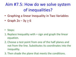 Aim #7.5: How do we solve system
of inequalities?
• Graphing a linear Inequality in Two Variables
• Graph 2x – 3y > 6
• Steps:
1. Replace Inequality with = sign and graph the linear
equation.
2. Choose a test point from one of the half planes and
not from the line. Substitutes its coordinates into the
inequality.
3. Then shade the plane that meets the conditions.
 