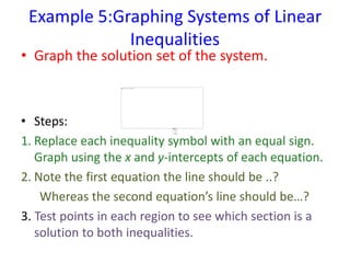 Example 5:Graphing Systems of Linear
Inequalities
• Graph the solution set of the system.
• Steps:
1. Replace each inequality symbol with an equal sign.
Graph using the x and y-intercepts of each equation.
2. Note the first equation the line should be ..?
Whereas the second equation’s line should be…?
3. Test points in each region to see which section is a
solution to both inequalities.
 