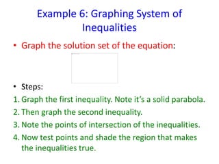 Example 6: Graphing System of
Inequalities
• Graph the solution set of the equation:
• Steps:
1. Graph the first inequality. Note it’s a solid parabola.
2. Then graph the second inequality.
3. Note the points of intersection of the inequalities.
4. Now test points and shade the region that makes
the inequalities true.
 