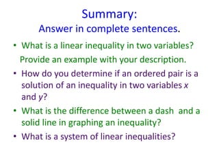 Summary:
Answer in complete sentences.
• What is a linear inequality in two variables?
Provide an example with your description.
• How do you determine if an ordered pair is a
solution of an inequality in two variables x
and y?
• What is the difference between a dash and a
solid line in graphing an inequality?
• What is a system of linear inequalities?
 