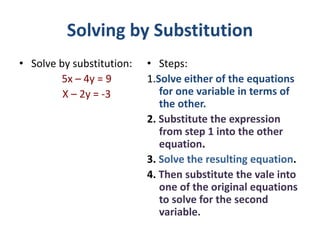 Solving by Substitution
• Solve by substitution:
5x – 4y = 9
X – 2y = -3
• Steps:
1.Solve either of the equations
for one variable in terms of
the other.
2. Substitute the expression
from step 1 into the other
equation.
3. Solve the resulting equation.
4. Then substitute the vale into
one of the original equations
to solve for the second
variable.
 