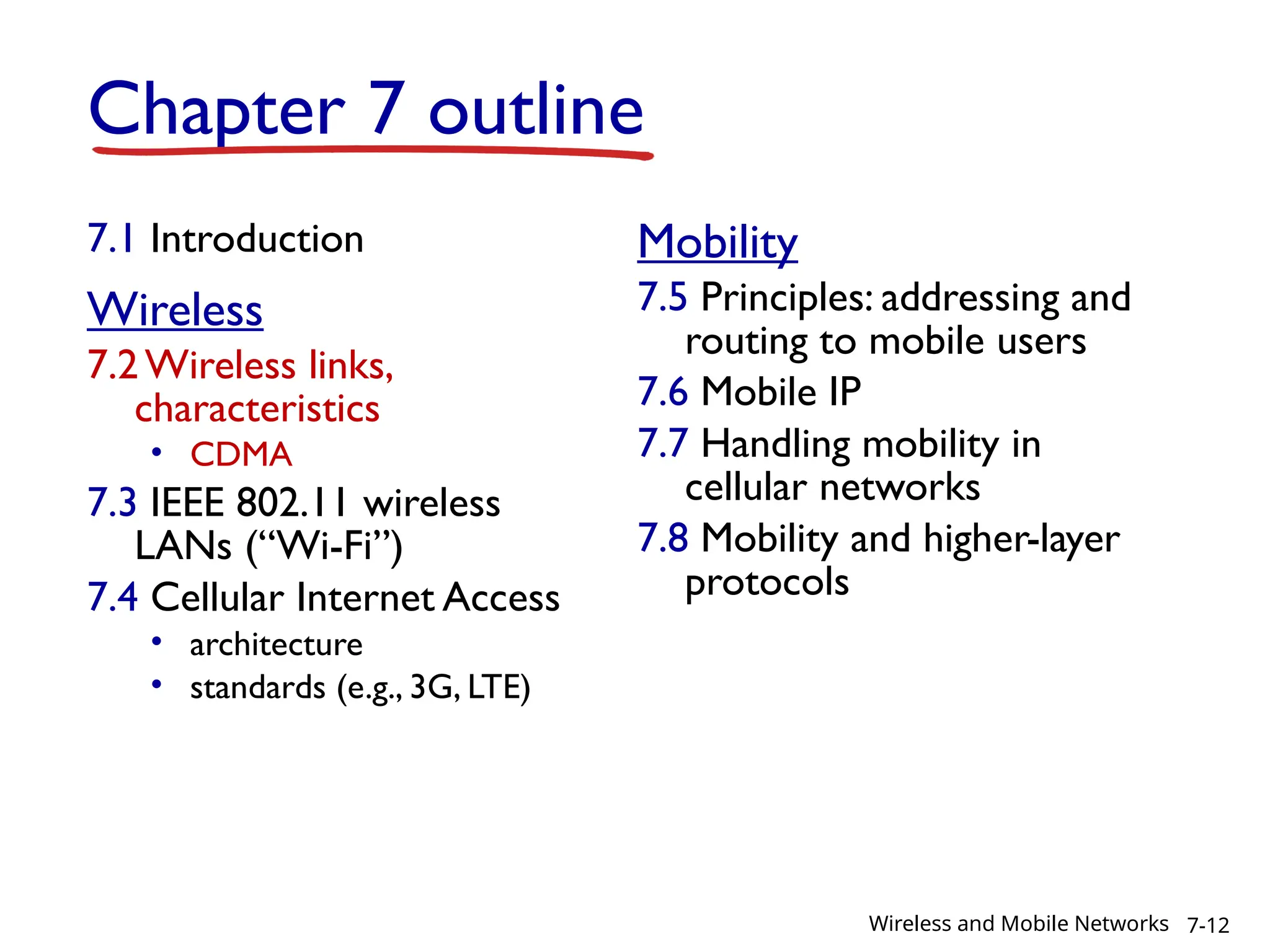Chapter 7 outline
7.1 Introduction
Wireless
7.2Wireless links,
characteristics
• CDMA
7.3 IEEE 802.11 wireless
LANs (“Wi-Fi”)
7.4 Cellular Internet Access
• architecture
• standards (e.g., 3G, LTE)
Mobility
7.5 Principles: addressing and
routing to mobile users
7.6 Mobile IP
7.7 Handling mobility in
cellular networks
7.8 Mobility and higher-layer
protocols
7-12
Wireless and Mobile Networks
 