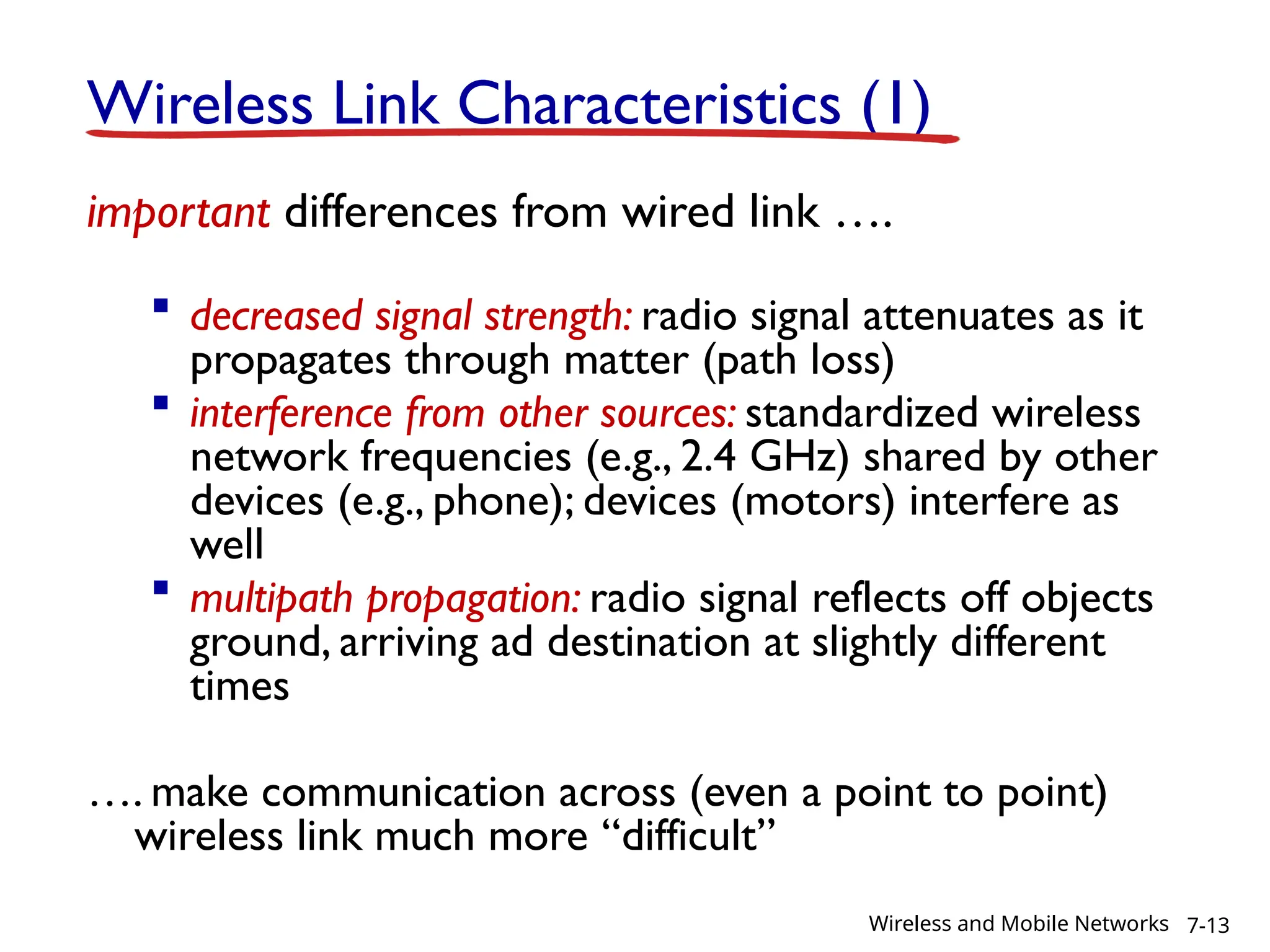 Wireless Link Characteristics (1)
important differences from wired link ….
 decreased signal strength: radio signal attenuates as it
propagates through matter (path loss)
 interference from other sources: standardized wireless
network frequencies (e.g., 2.4 GHz) shared by other
devices (e.g., phone); devices (motors) interfere as
well
 multipath propagation: radio signal reflects off objects
ground, arriving ad destination at slightly different
times
…. make communication across (even a point to point)
wireless link much more “difficult”
7-13
Wireless and Mobile Networks
 