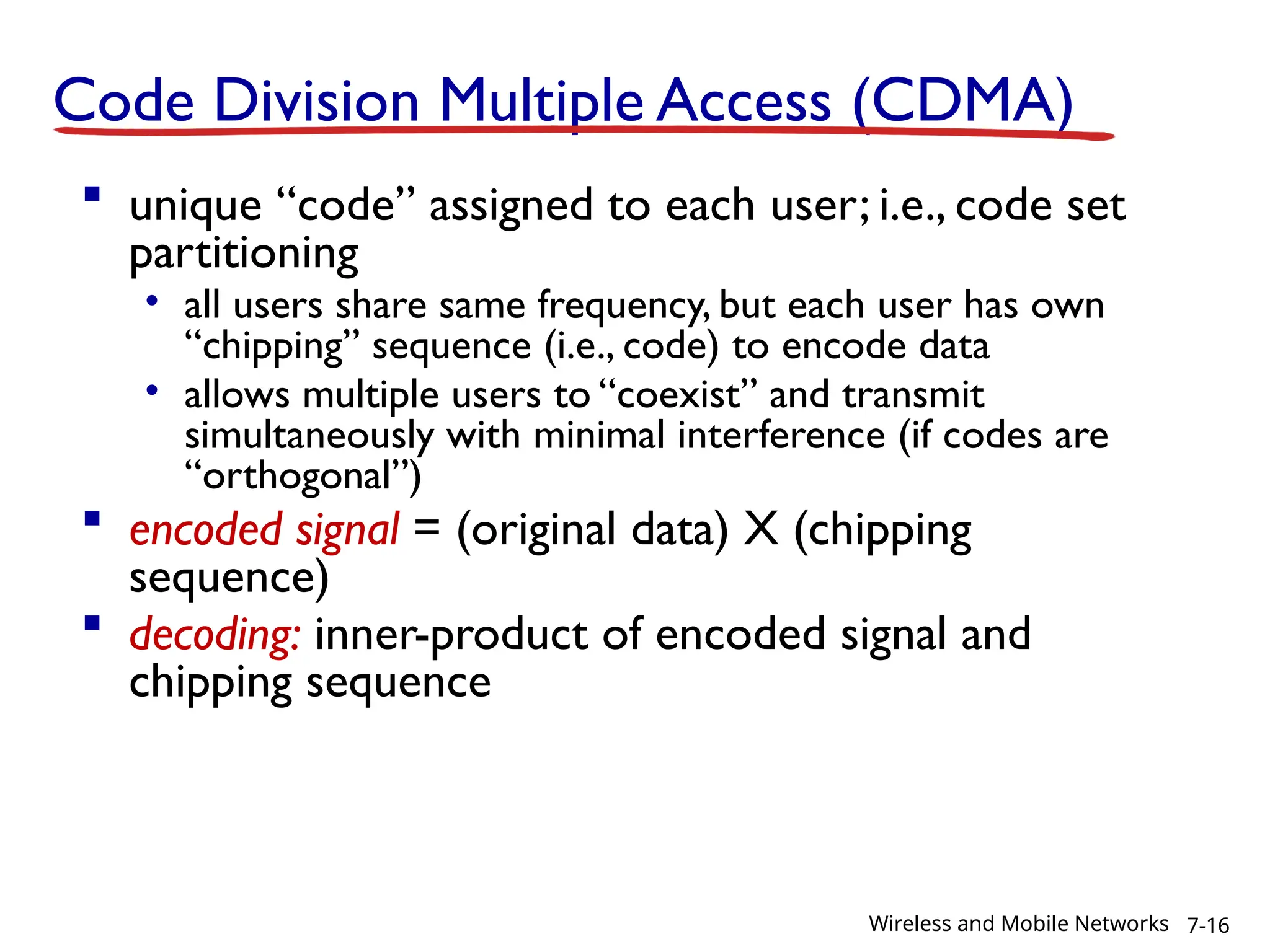 Code Division Multiple Access (CDMA)
 unique “code” assigned to each user; i.e., code set
partitioning
• all users share same frequency, but each user has own
“chipping” sequence (i.e., code) to encode data
• allows multiple users to “coexist” and transmit
simultaneously with minimal interference (if codes are
“orthogonal”)
 encoded signal = (original data) X (chipping
sequence)
 decoding: inner-product of encoded signal and
chipping sequence
7-16
Wireless and Mobile Networks
 