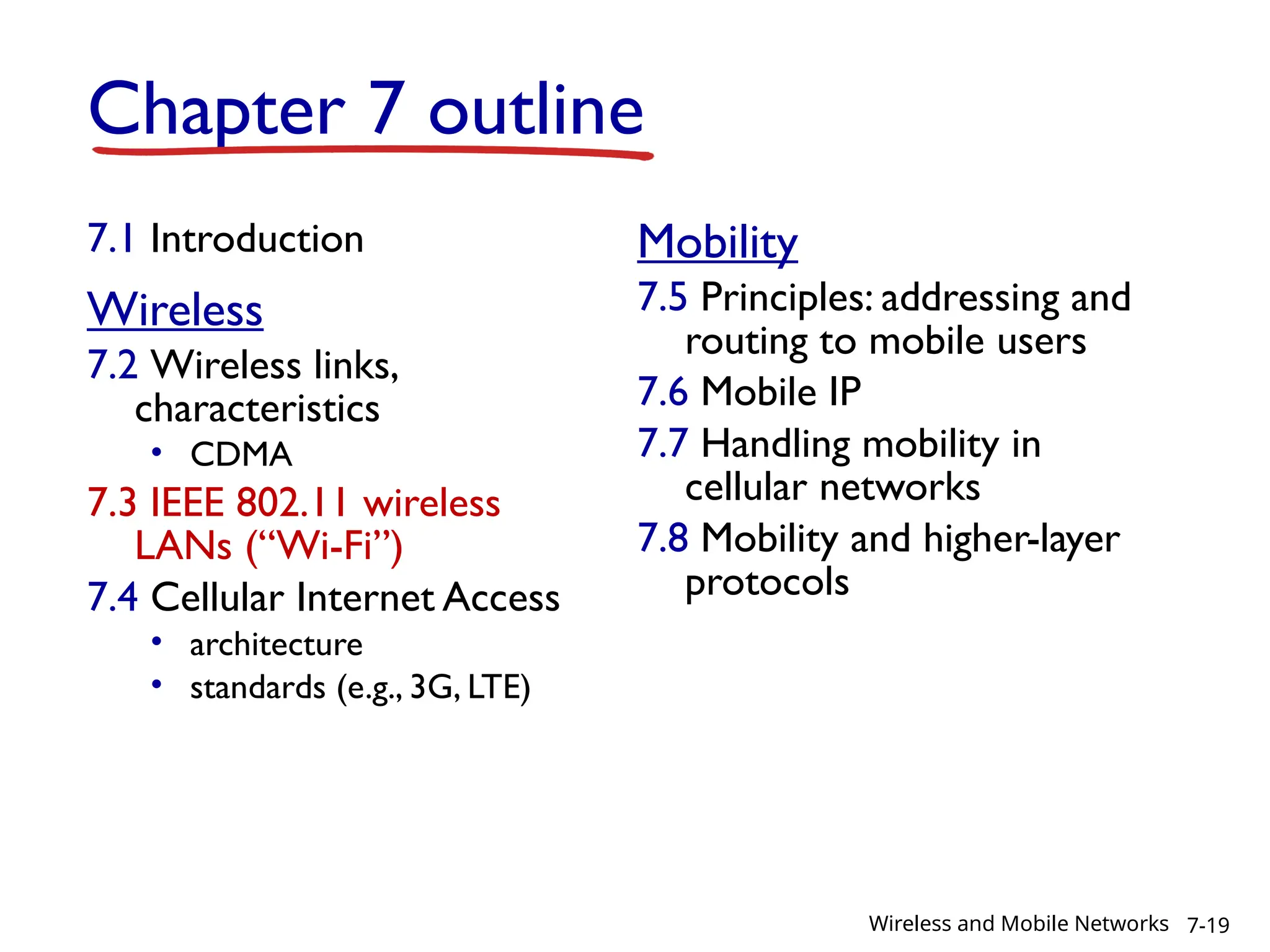 Chapter 7 outline
7.1 Introduction
Wireless
7.2 Wireless links,
characteristics
• CDMA
7.3 IEEE 802.11 wireless
LANs (“Wi-Fi”)
7.4 Cellular Internet Access
• architecture
• standards (e.g., 3G, LTE)
Mobility
7.5 Principles: addressing and
routing to mobile users
7.6 Mobile IP
7.7 Handling mobility in
cellular networks
7.8 Mobility and higher-layer
protocols
7-19
Wireless and Mobile Networks
 