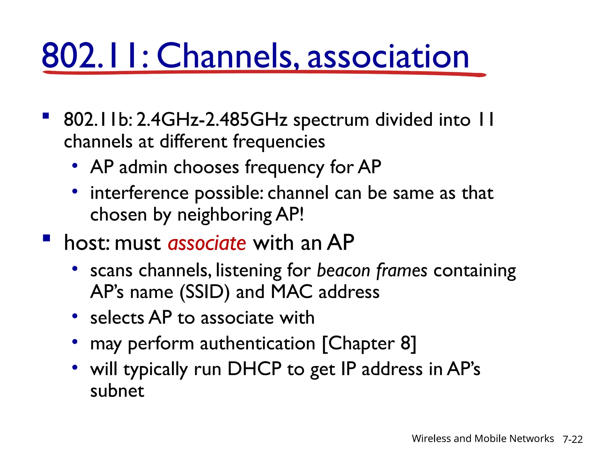 802.11: Channels, association
 802.11b: 2.4GHz-2.485GHz spectrum divided into 11
channels at different frequencies
• AP admin chooses frequency for AP
• interference possible: channel can be same as that
chosen by neighboring AP!
 host: must associate with an AP
• scans channels, listening for beacon frames containing
AP’s name (SSID) and MAC address
• selects AP to associate with
• may perform authentication [Chapter 8]
• will typically run DHCP to get IP address in AP’s
subnet
7-22
Wireless and Mobile Networks
 