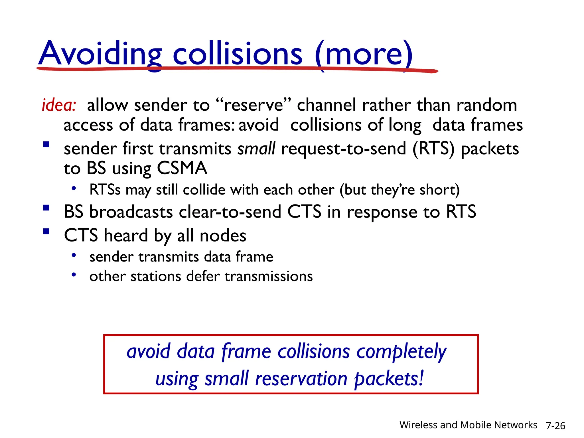 Avoiding collisions (more)
idea: allow sender to “reserve” channel rather than random
access of data frames: avoid collisions of long data frames
 sender first transmits small request-to-send (RTS) packets
to BS using CSMA
• RTSs may still collide with each other (but they’re short)
 BS broadcasts clear-to-send CTS in response to RTS
 CTS heard by all nodes
• sender transmits data frame
• other stations defer transmissions
avoid data frame collisions completely
using small reservation packets!
7-26
Wireless and Mobile Networks
 