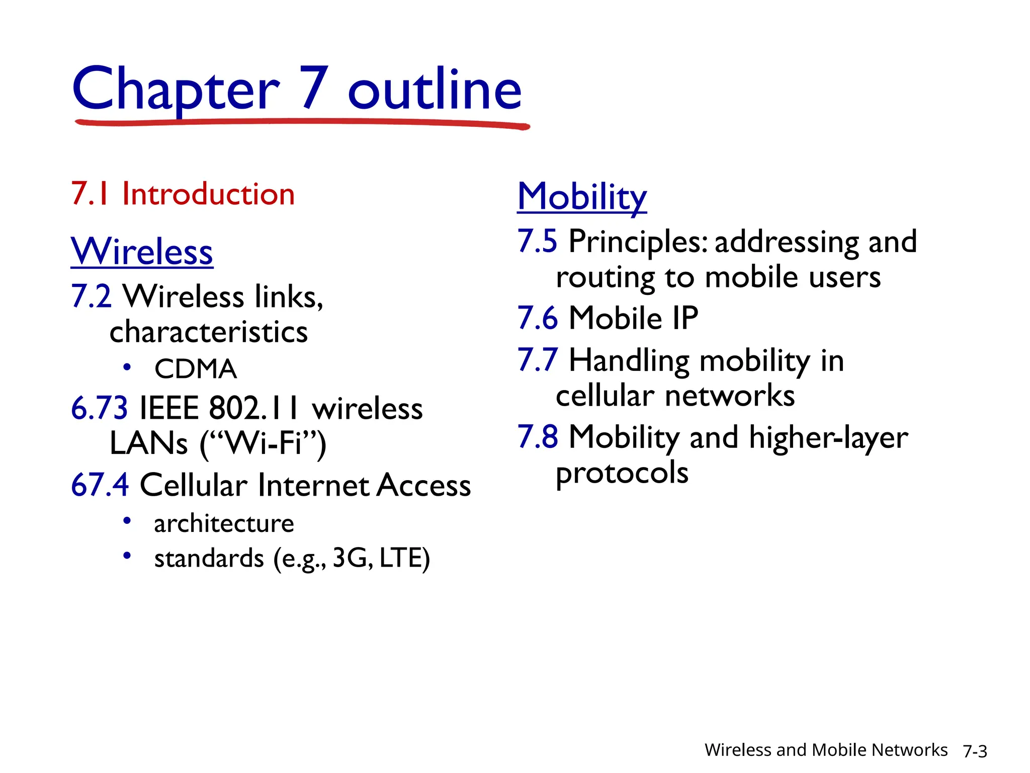 Chapter 7 outline
7.1 Introduction
Wireless
7.2 Wireless links,
characteristics
• CDMA
6.73 IEEE 802.11 wireless
LANs (“Wi-Fi”)
67.4 Cellular Internet Access
• architecture
• standards (e.g., 3G, LTE)
Mobility
7.5 Principles: addressing and
routing to mobile users
7.6 Mobile IP
7.7 Handling mobility in
cellular networks
7.8 Mobility and higher-layer
protocols
7-3
Wireless and Mobile Networks
 