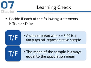 Learning Check
• Decide if each of the following statements
is True or False
• A sample mean with z = 3.00 is a
fairly typical, representative sample
T/F
• The mean of the sample is always
equal to the population mean
T/F
 