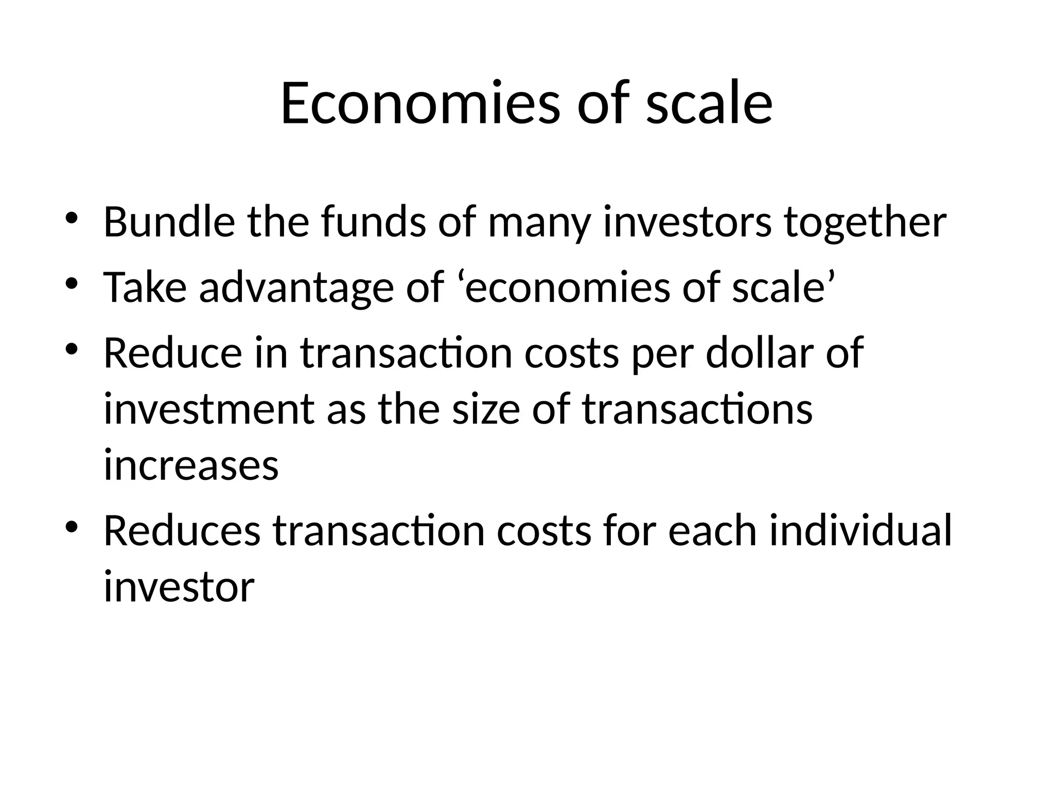 Economies of scale
• Bundle the funds of many investors together
• Take advantage of ‘economies of scale’
• Reduce in transaction costs per dollar of
investment as the size of transactions
increases
• Reduces transaction costs for each individual
investor
 