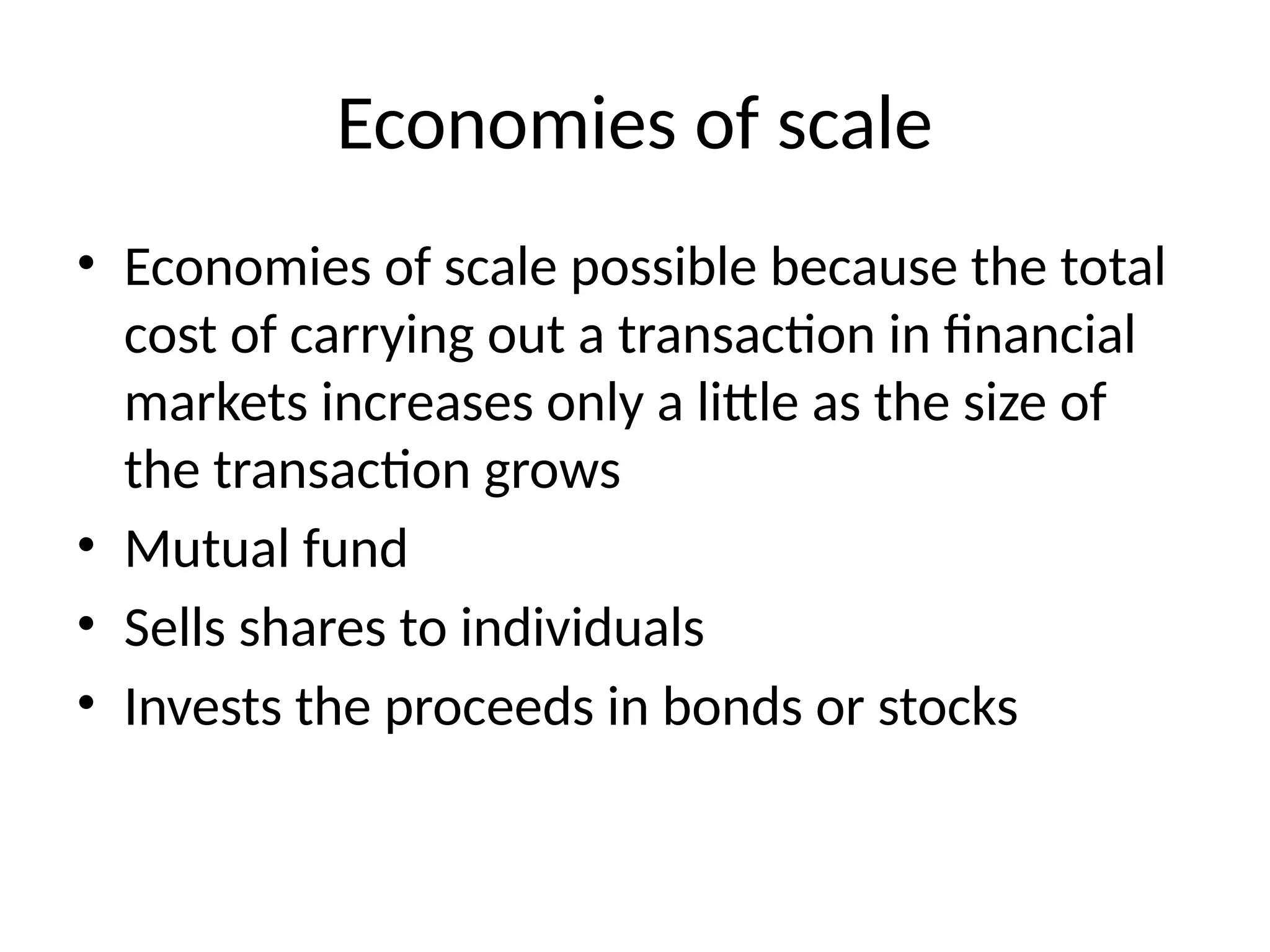 Economies of scale
• Economies of scale possible because the total
cost of carrying out a transaction in financial
markets increases only a little as the size of
the transaction grows
• Mutual fund
• Sells shares to individuals
• Invests the proceeds in bonds or stocks
 