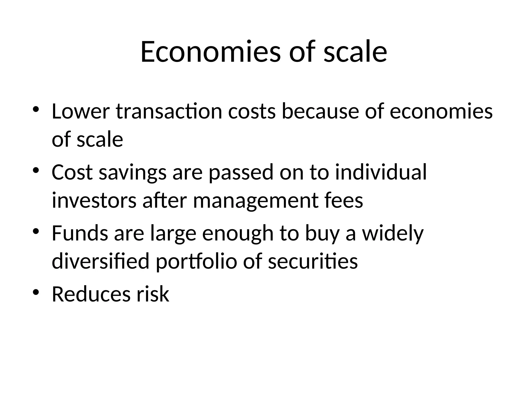 Economies of scale
• Lower transaction costs because of economies
of scale
• Cost savings are passed on to individual
investors after management fees
• Funds are large enough to buy a widely
diversified portfolio of securities
• Reduces risk
 