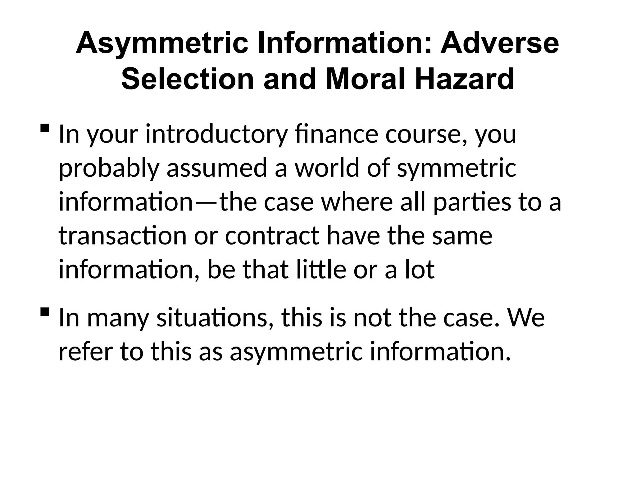 Asymmetric Information: Adverse
Selection and Moral Hazard
 In your introductory finance course, you
probably assumed a world of symmetric
information—the case where all parties to a
transaction or contract have the same
information, be that little or a lot
 In many situations, this is not the case. We
refer to this as asymmetric information.
 