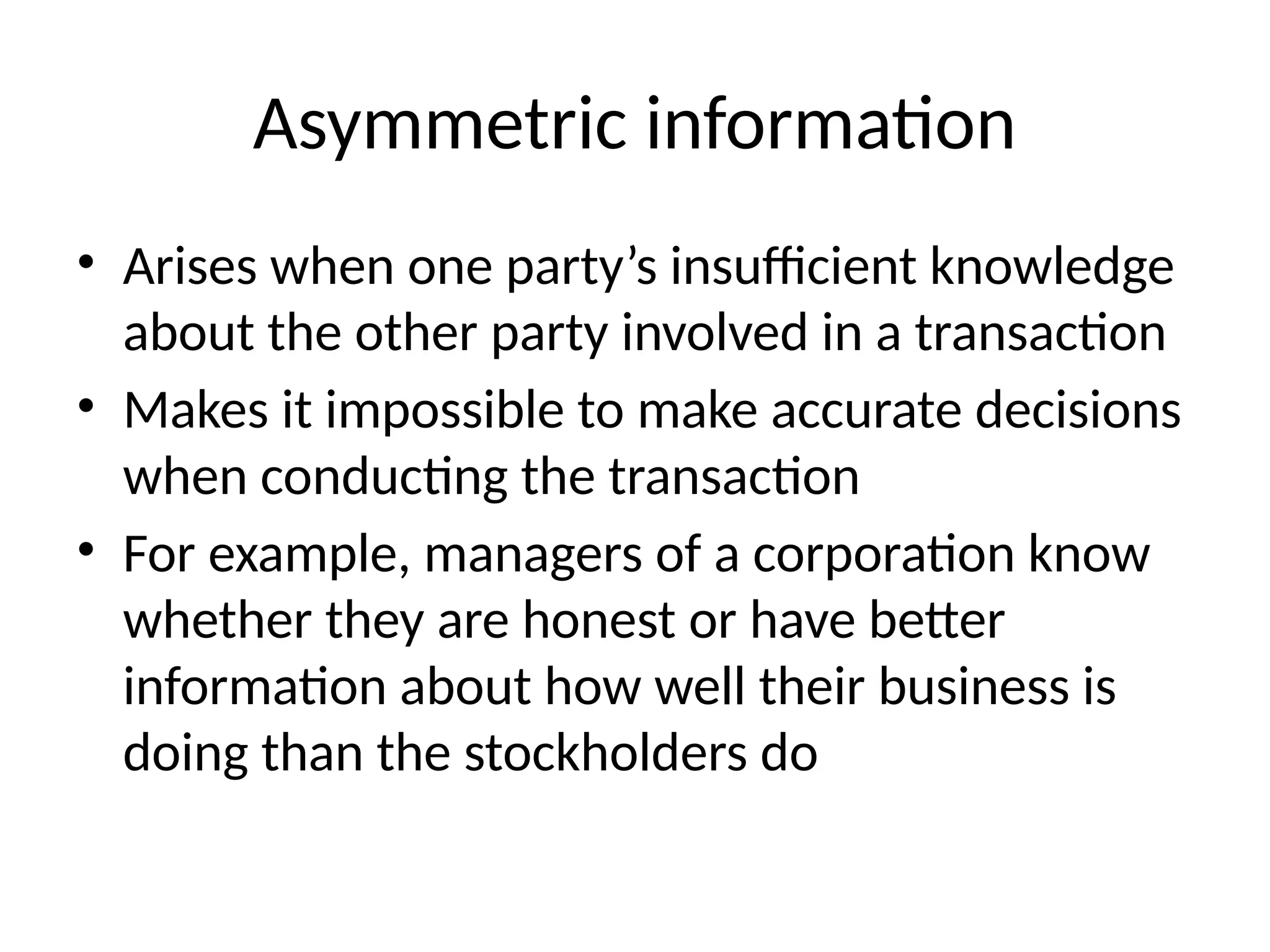 Asymmetric information
• Arises when one party’s insufficient knowledge
about the other party involved in a transaction
• Makes it impossible to make accurate decisions
when conducting the transaction
• For example, managers of a corporation know
whether they are honest or have better
information about how well their business is
doing than the stockholders do
 