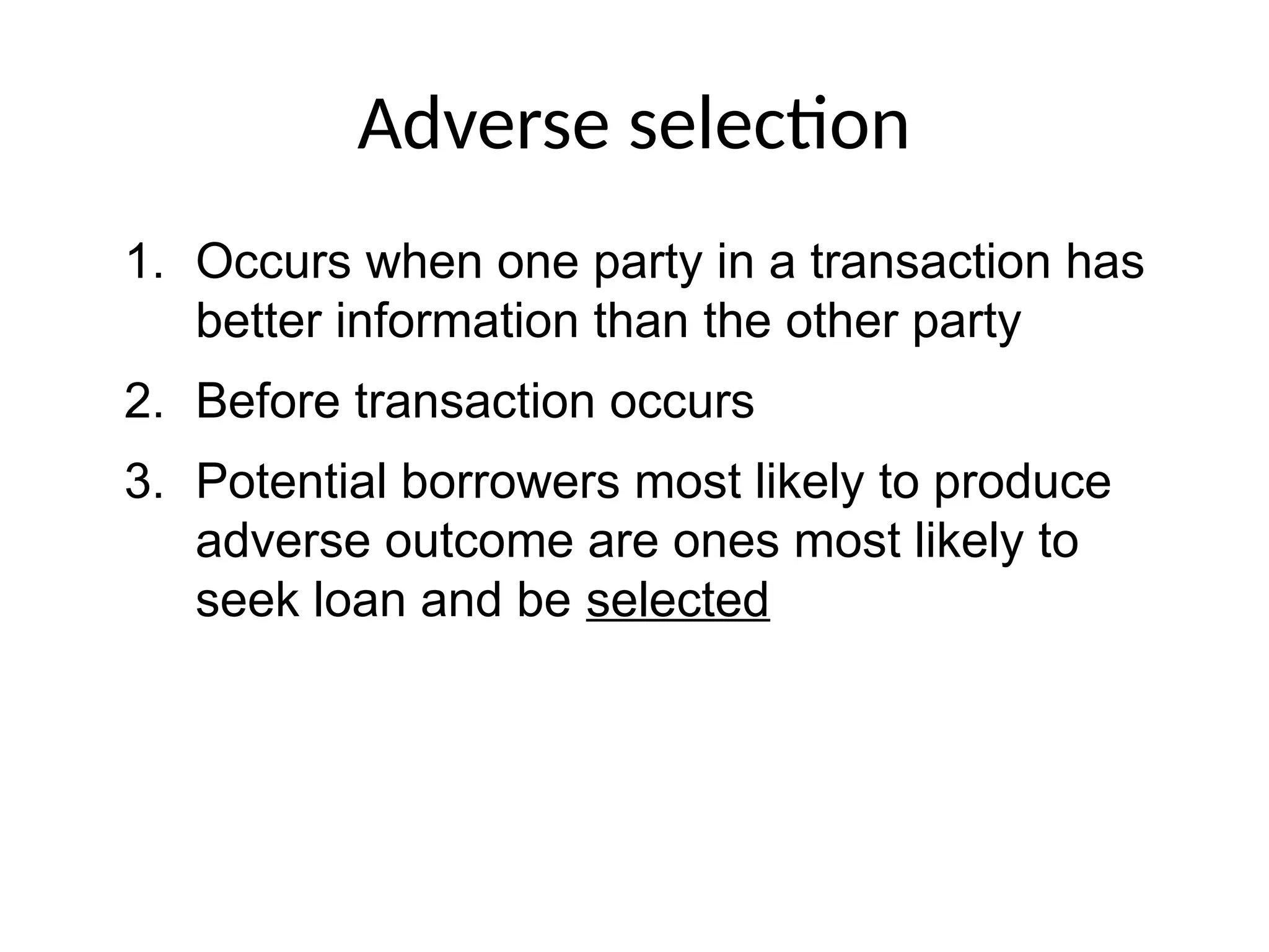 Adverse selection
1. Occurs when one party in a transaction has
better information than the other party
2. Before transaction occurs
3. Potential borrowers most likely to produce
adverse outcome are ones most likely to
seek loan and be selected
 