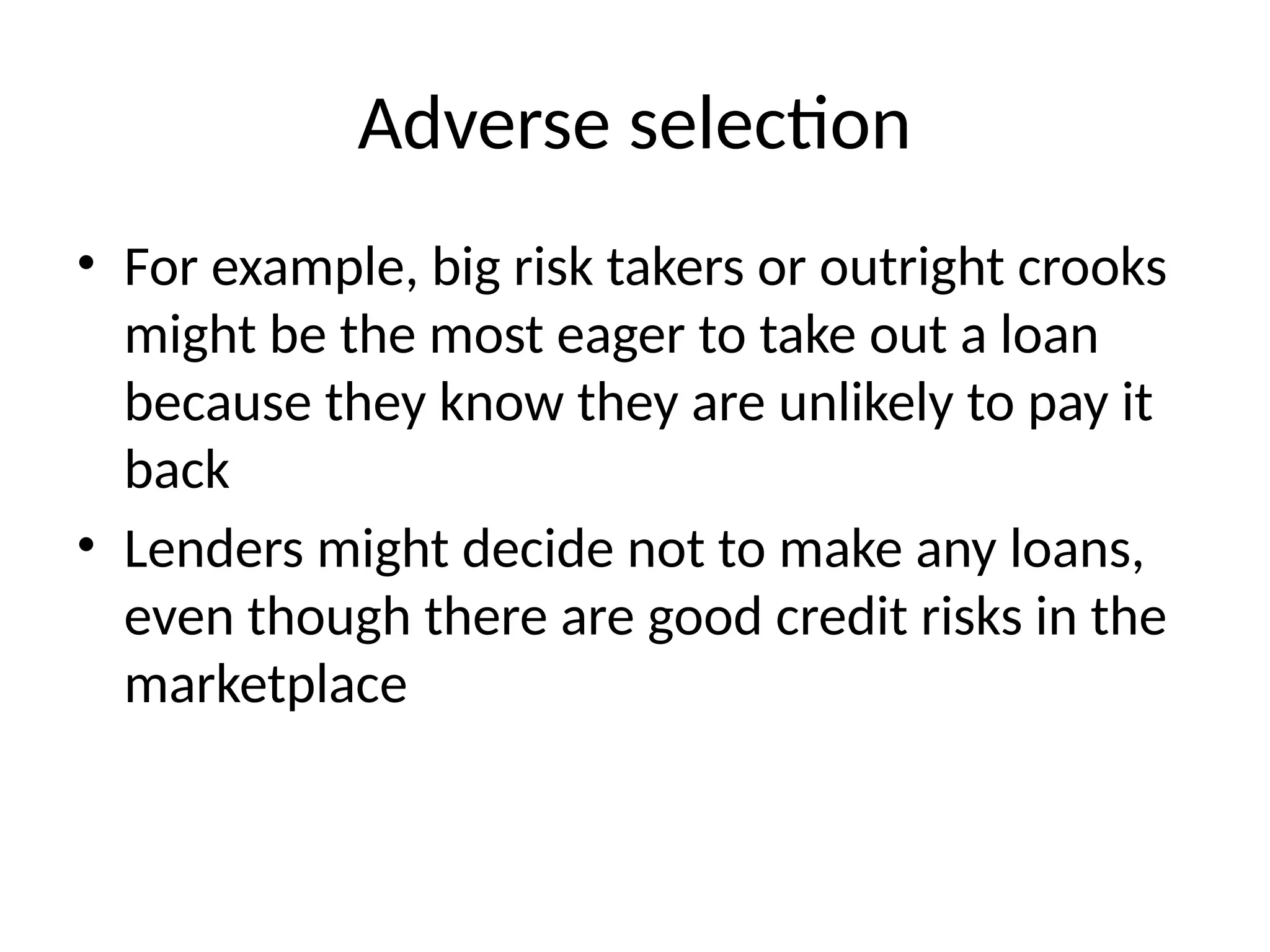 Adverse selection
• For example, big risk takers or outright crooks
might be the most eager to take out a loan
because they know they are unlikely to pay it
back
• Lenders might decide not to make any loans,
even though there are good credit risks in the
marketplace
 