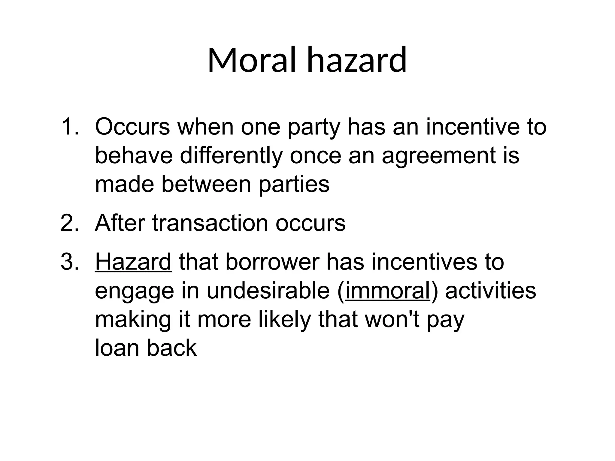 Moral hazard
1. Occurs when one party has an incentive to
behave differently once an agreement is
made between parties
2. After transaction occurs
3. Hazard that borrower has incentives to
engage in undesirable (immoral) activities
making it more likely that won't pay
loan back
 