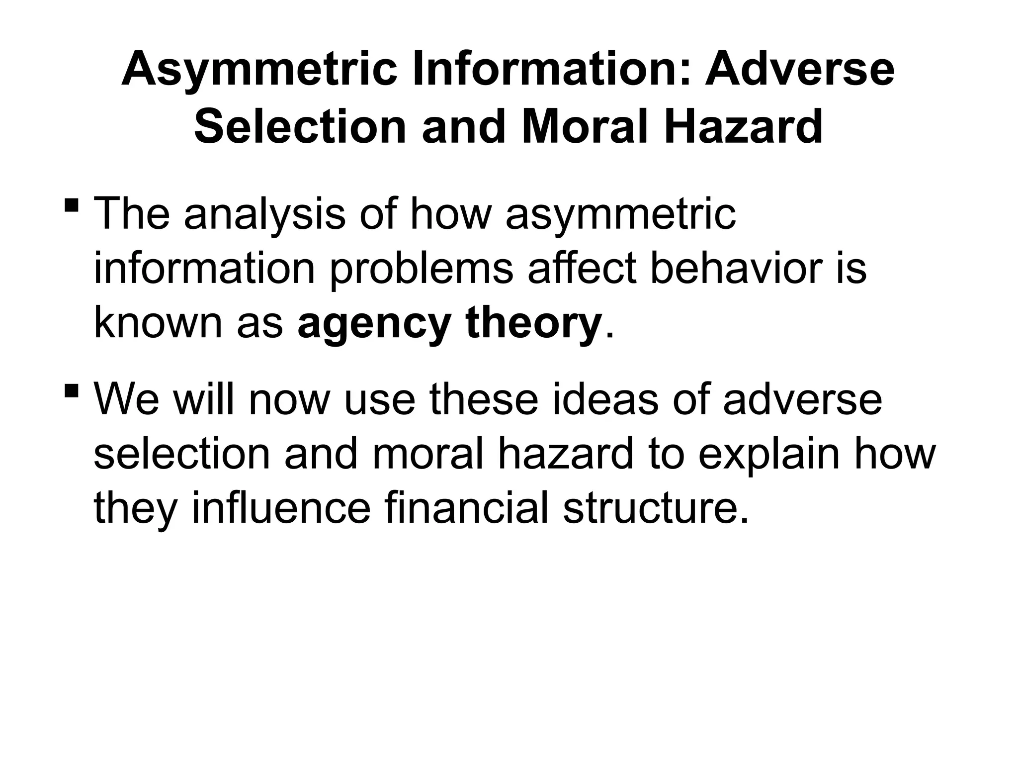 Asymmetric Information: Adverse
Selection and Moral Hazard
 The analysis of how asymmetric
information problems affect behavior is
known as agency theory.
 We will now use these ideas of adverse
selection and moral hazard to explain how
they influence financial structure.
 