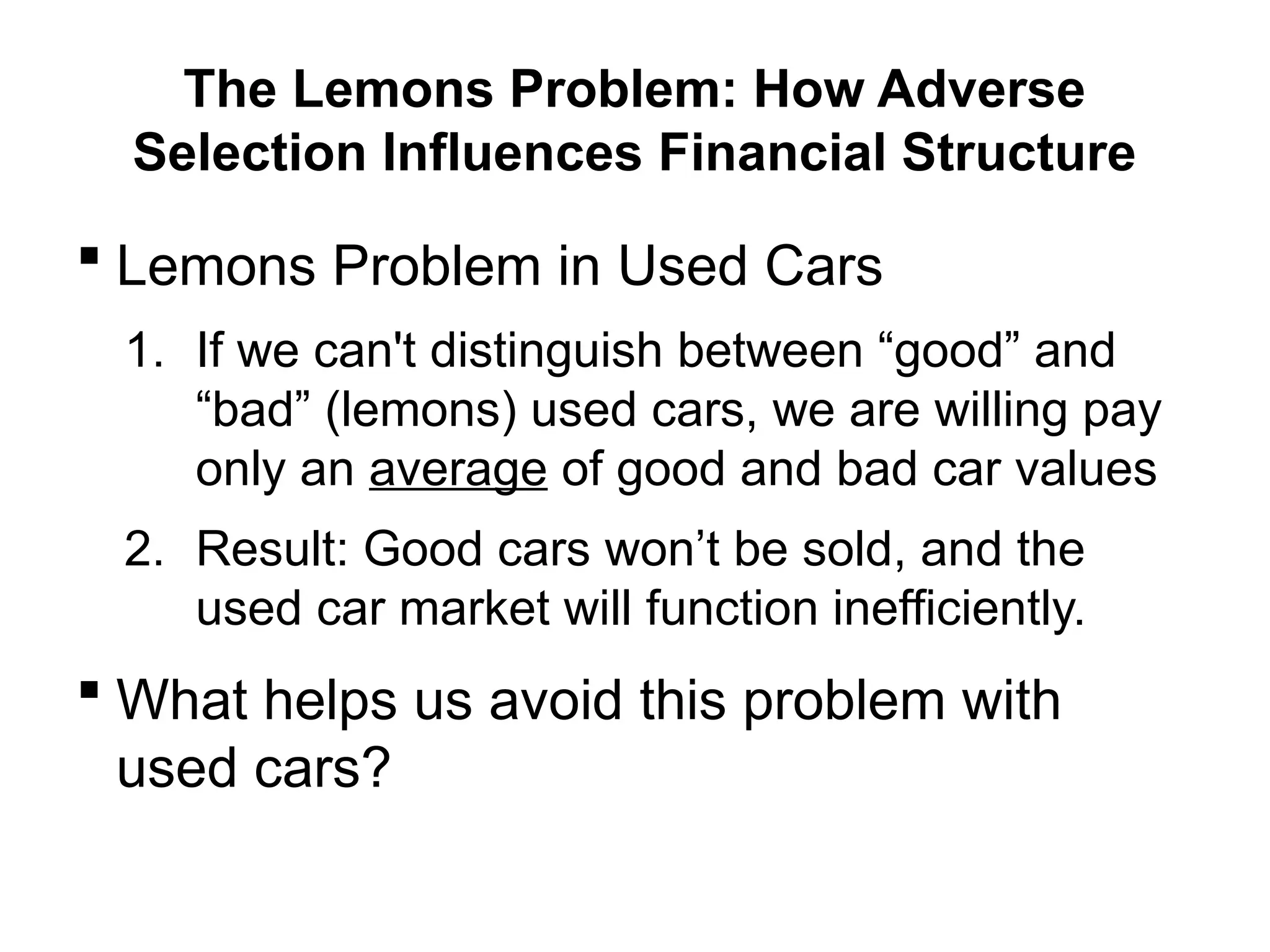 The Lemons Problem: How Adverse
Selection Influences Financial Structure
 Lemons Problem in Used Cars
1. If we can't distinguish between “good” and
“bad” (lemons) used cars, we are willing pay
only an average of good and bad car values
2. Result: Good cars won’t be sold, and the
used car market will function inefficiently.
 What helps us avoid this problem with
used cars?
 