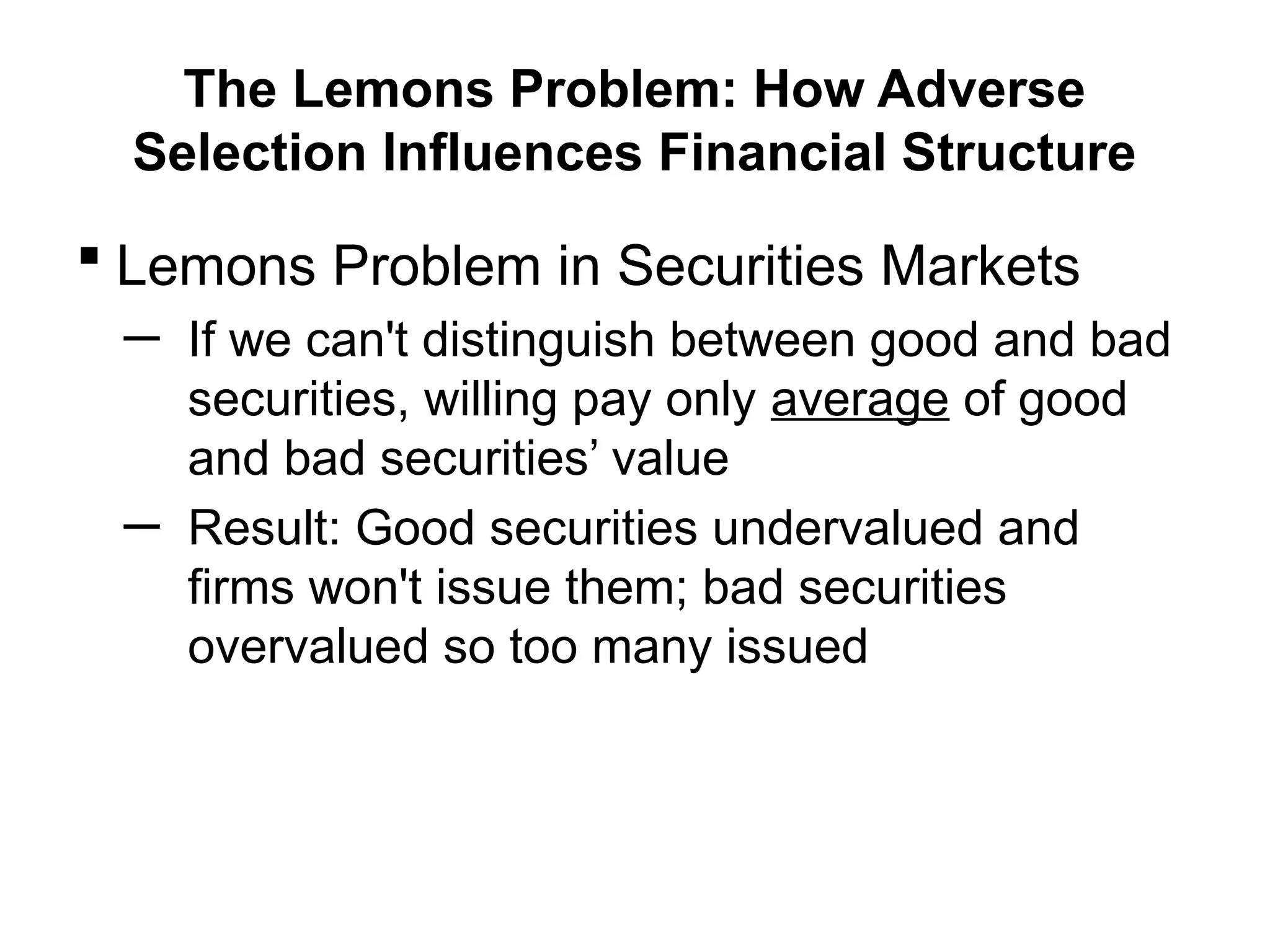 The Lemons Problem: How Adverse
Selection Influences Financial Structure
 Lemons Problem in Securities Markets
─ If we can't distinguish between good and bad
securities, willing pay only average of good
and bad securities’ value
─ Result: Good securities undervalued and
firms won't issue them; bad securities
overvalued so too many issued
 