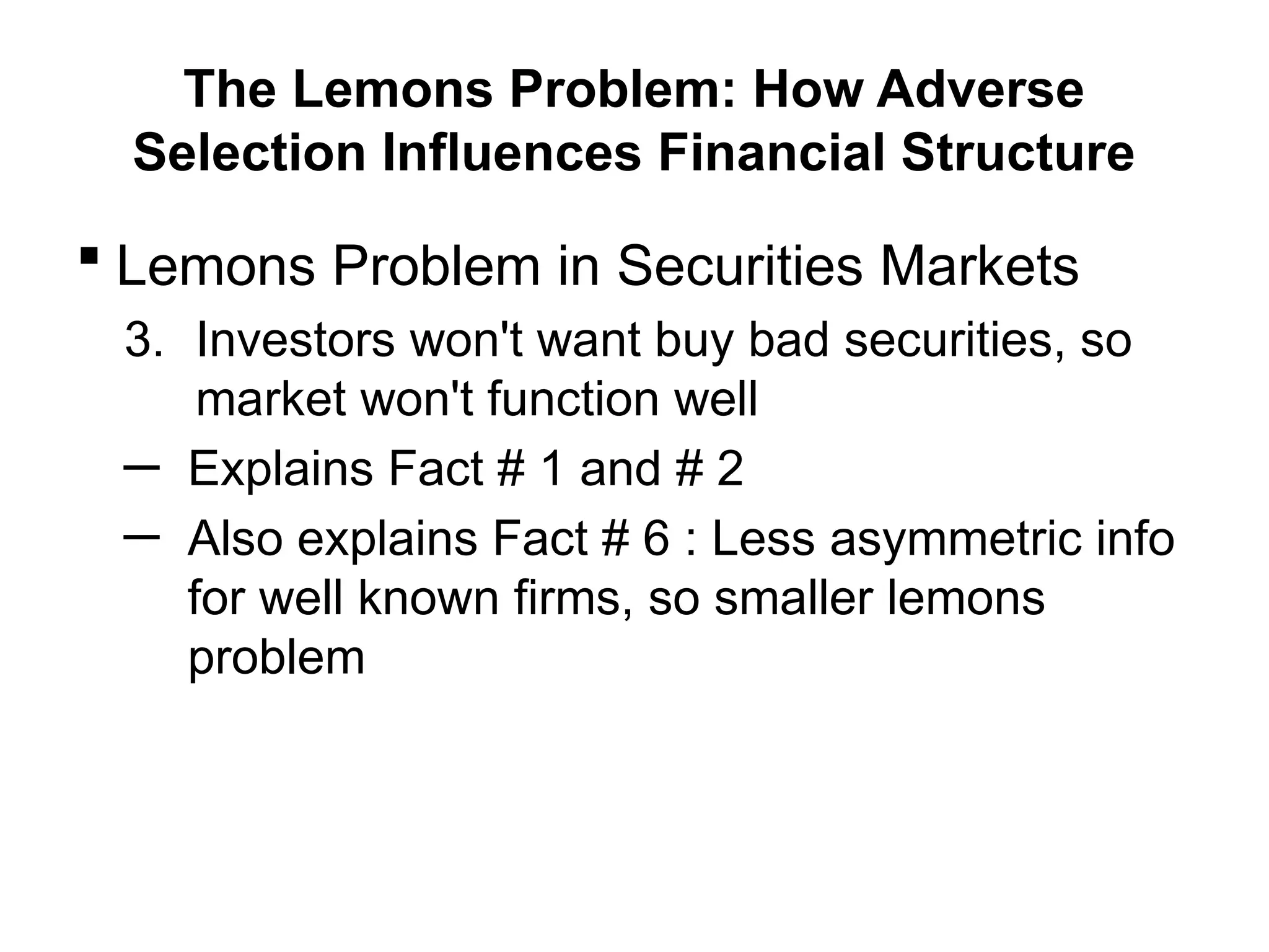 The Lemons Problem: How Adverse
Selection Influences Financial Structure
 Lemons Problem in Securities Markets
3. Investors won't want buy bad securities, so
market won't function well
─ Explains Fact # 1 and # 2
─ Also explains Fact # 6 : Less asymmetric info
for well known firms, so smaller lemons
problem
 
