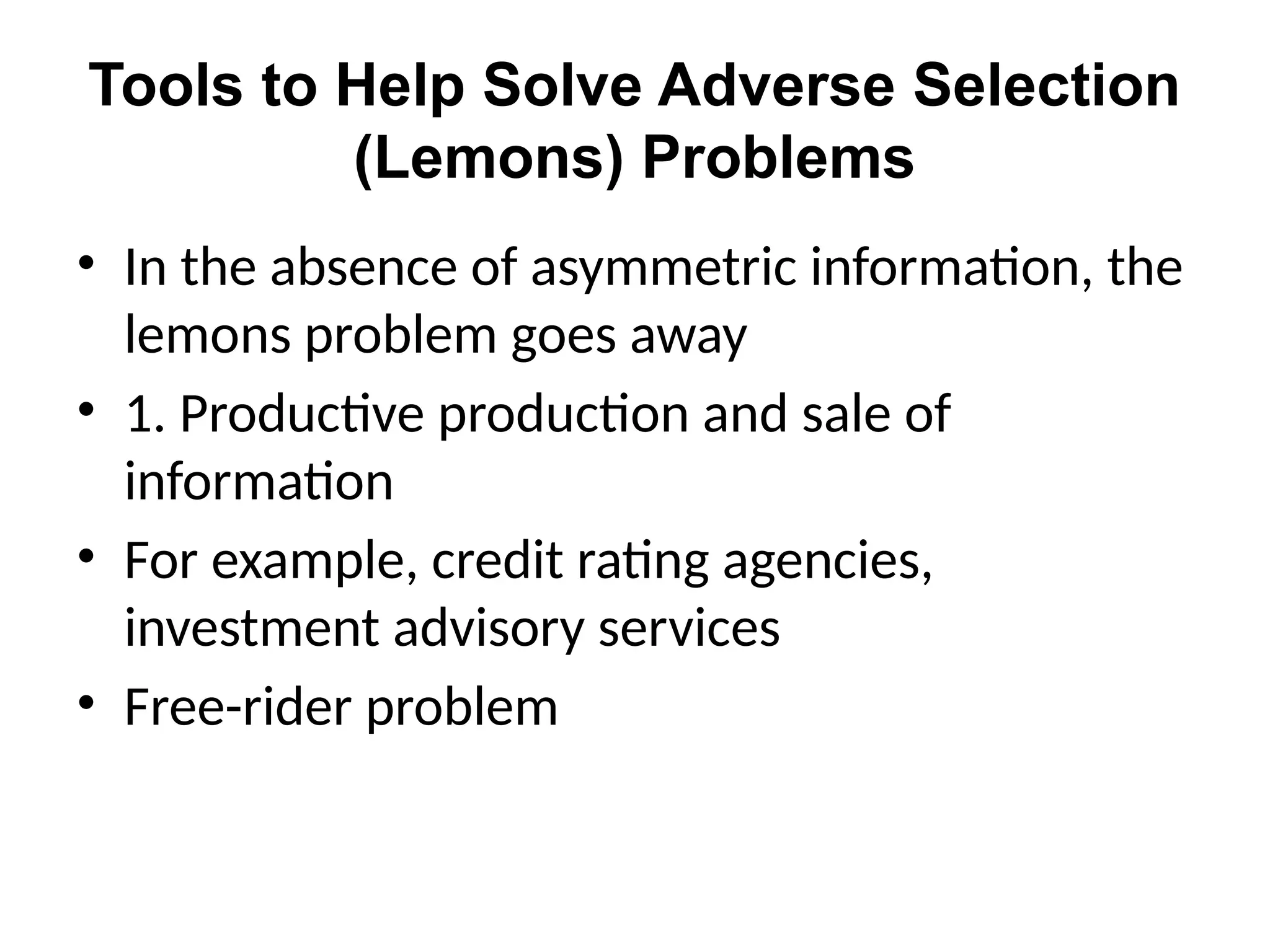 Tools to Help Solve Adverse Selection
(Lemons) Problems
• In the absence of asymmetric information, the
lemons problem goes away
• 1. Productive production and sale of
information
• For example, credit rating agencies,
investment advisory services
• Free-rider problem
 