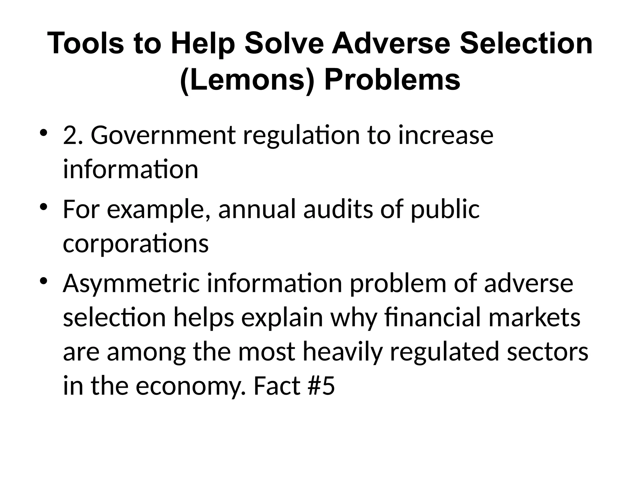 Tools to Help Solve Adverse Selection
(Lemons) Problems
• 2. Government regulation to increase
information
• For example, annual audits of public
corporations
• Asymmetric information problem of adverse
selection helps explain why financial markets
are among the most heavily regulated sectors
in the economy. Fact #5
 