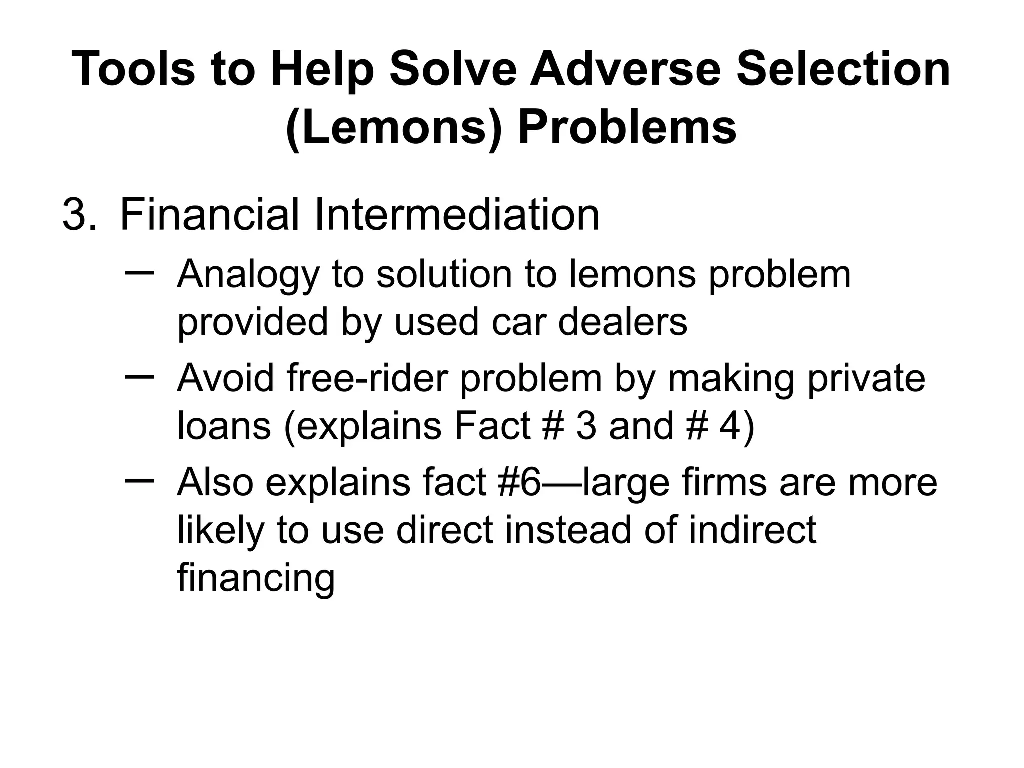Tools to Help Solve Adverse Selection
(Lemons) Problems
3. Financial Intermediation
─ Analogy to solution to lemons problem
provided by used car dealers
─ Avoid free-rider problem by making private
loans (explains Fact # 3 and # 4)
─ Also explains fact #6—large firms are more
likely to use direct instead of indirect
financing
 