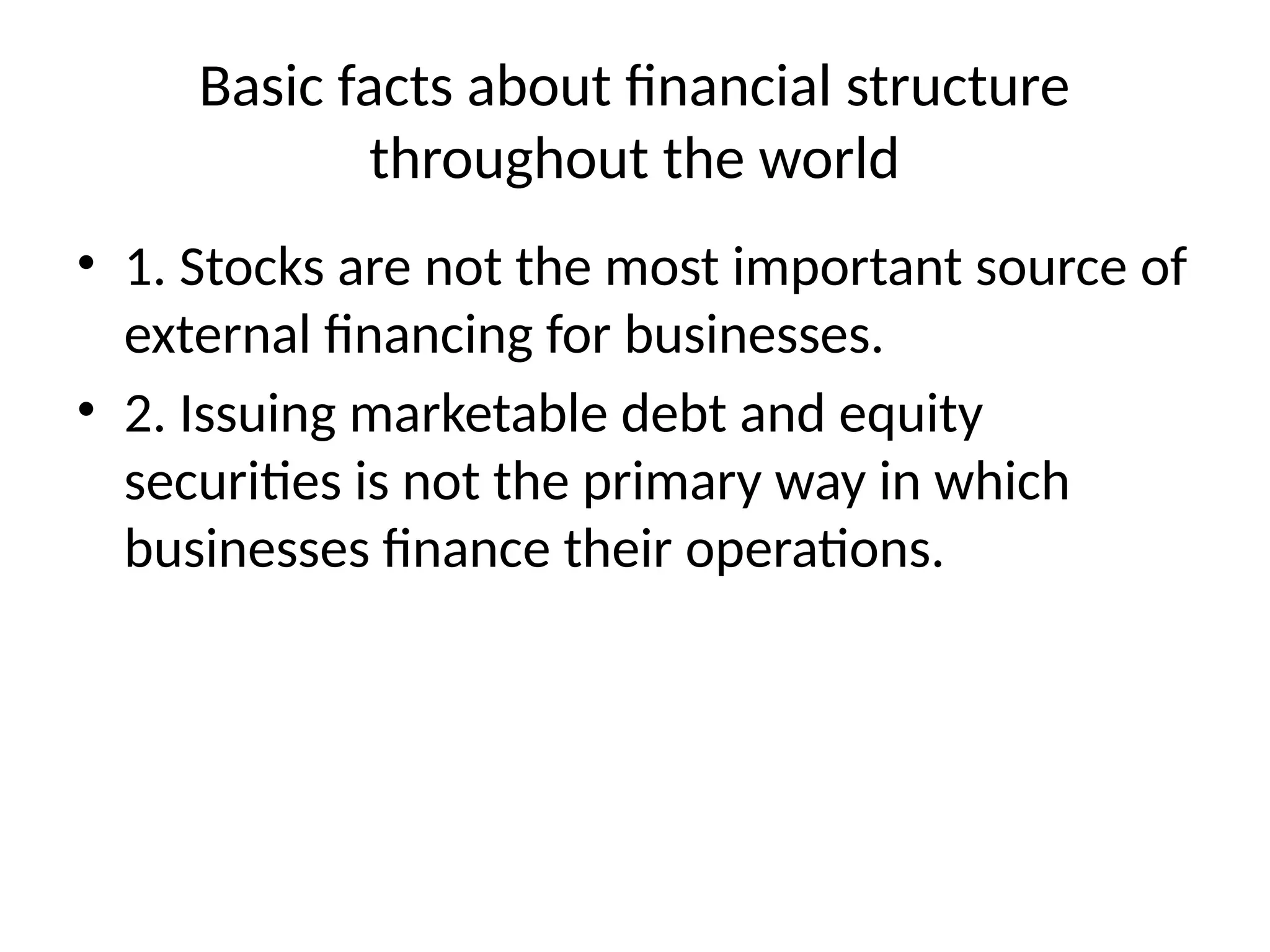 Basic facts about financial structure
throughout the world
• 1. Stocks are not the most important source of
external financing for businesses.
• 2. Issuing marketable debt and equity
securities is not the primary way in which
businesses finance their operations.
 
