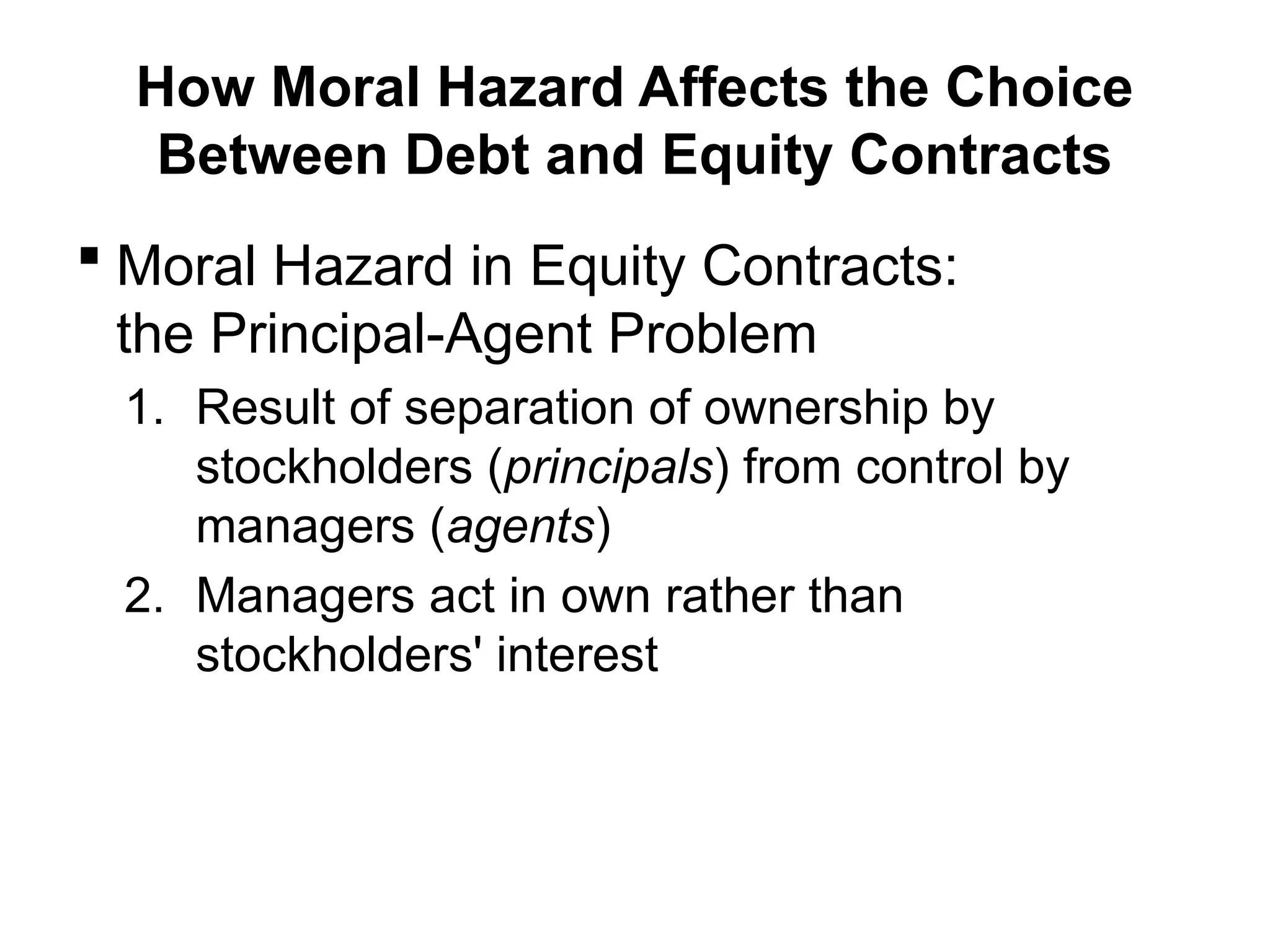 How Moral Hazard Affects the Choice
Between Debt and Equity Contracts
 Moral Hazard in Equity Contracts:
the Principal-Agent Problem
1. Result of separation of ownership by
stockholders (principals) from control by
managers (agents)
2. Managers act in own rather than
stockholders' interest
 