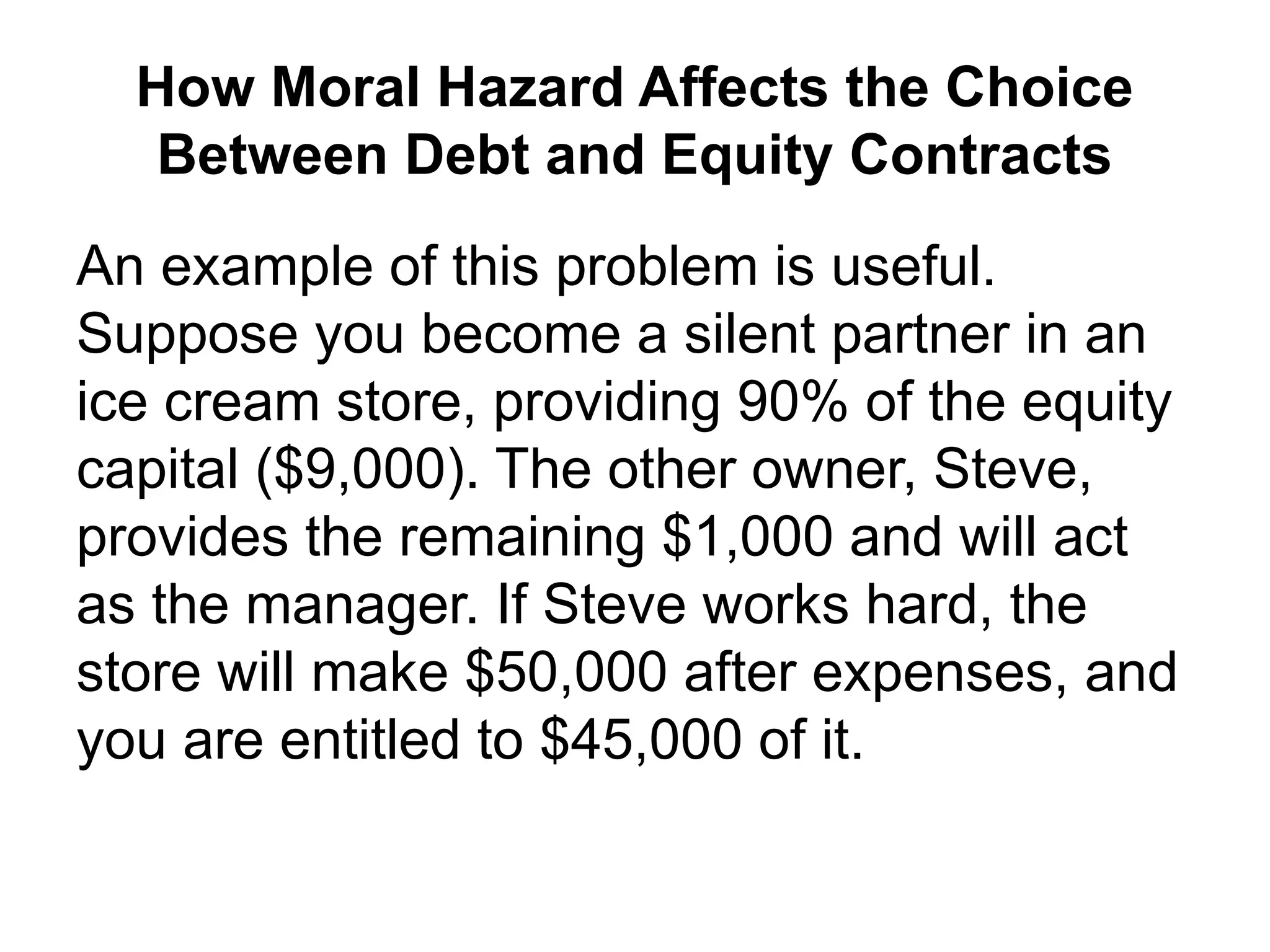 How Moral Hazard Affects the Choice
Between Debt and Equity Contracts
An example of this problem is useful.
Suppose you become a silent partner in an
ice cream store, providing 90% of the equity
capital ($9,000). The other owner, Steve,
provides the remaining $1,000 and will act
as the manager. If Steve works hard, the
store will make $50,000 after expenses, and
you are entitled to $45,000 of it.
 