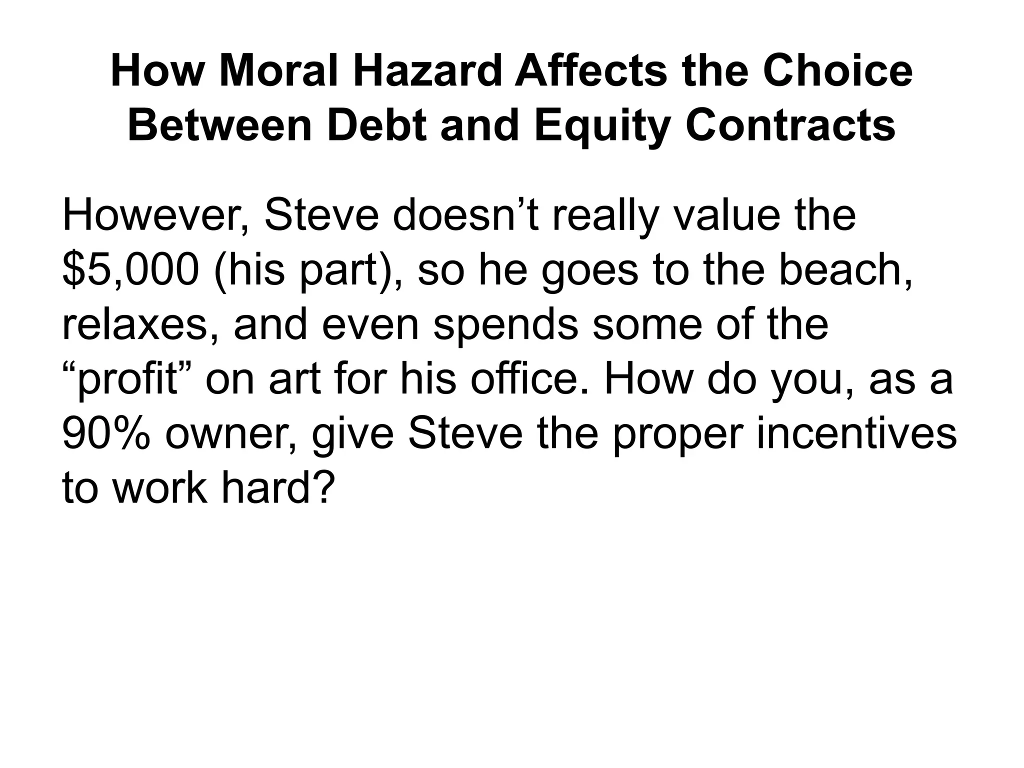 How Moral Hazard Affects the Choice
Between Debt and Equity Contracts
However, Steve doesn’t really value the
$5,000 (his part), so he goes to the beach,
relaxes, and even spends some of the
“profit” on art for his office. How do you, as a
90% owner, give Steve the proper incentives
to work hard?
 