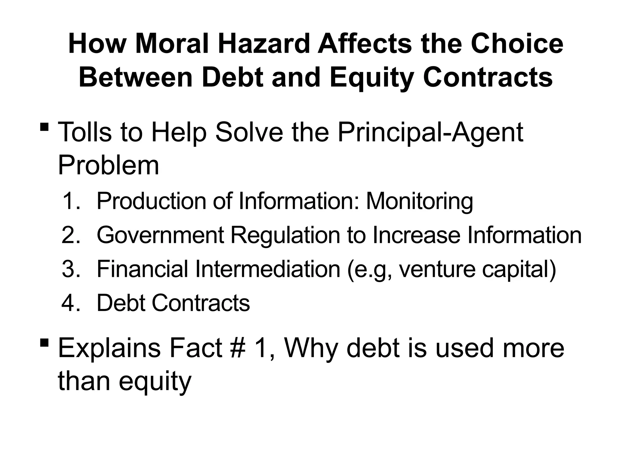 How Moral Hazard Affects the Choice
Between Debt and Equity Contracts
 Tolls to Help Solve the Principal-Agent
Problem
1. Production of Information: Monitoring
2. Government Regulation to Increase Information
3. Financial Intermediation (e.g, venture capital)
4. Debt Contracts
 Explains Fact # 1, Why debt is used more
than equity
 