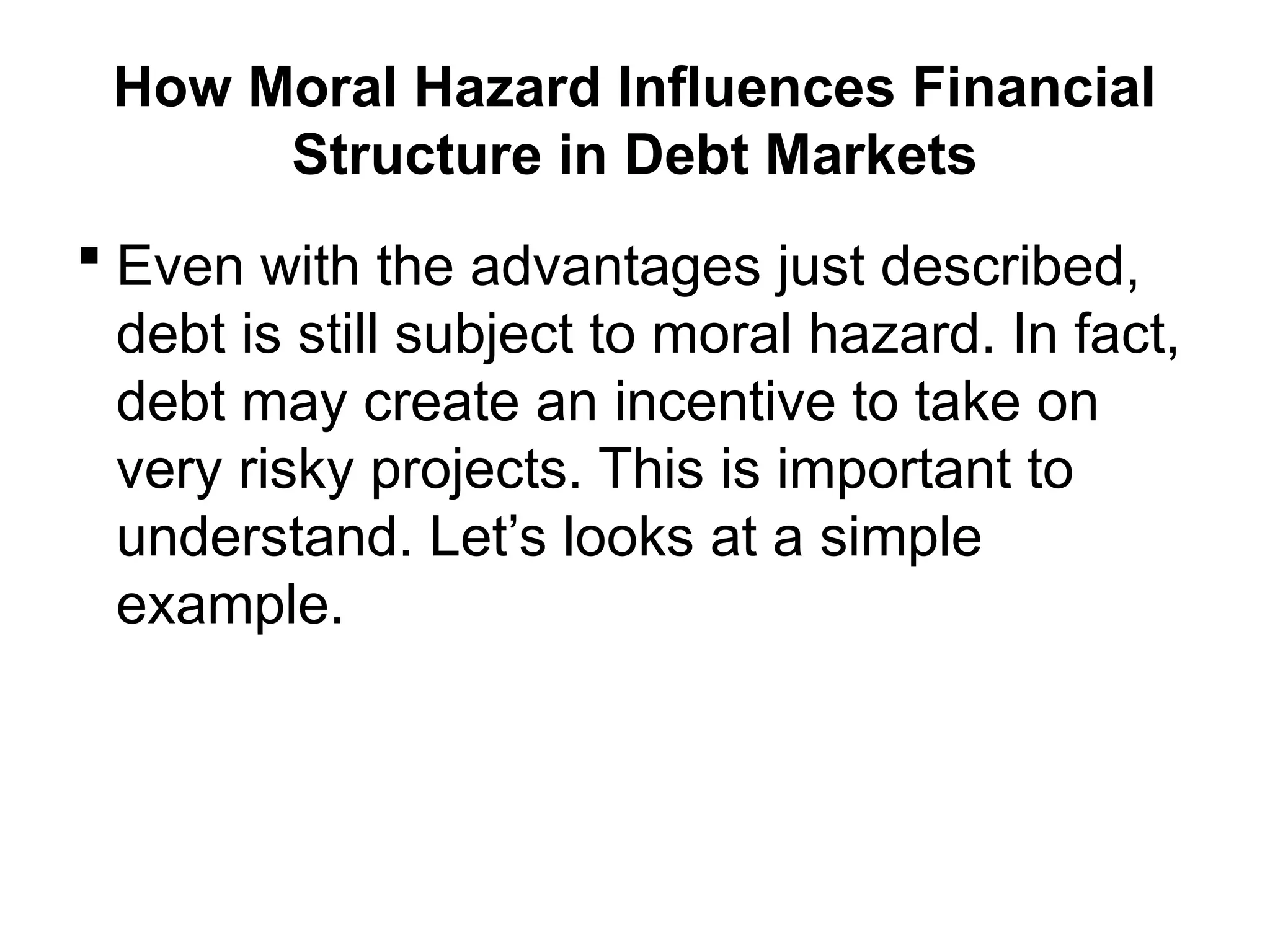 How Moral Hazard Influences Financial
Structure in Debt Markets
 Even with the advantages just described,
debt is still subject to moral hazard. In fact,
debt may create an incentive to take on
very risky projects. This is important to
understand. Let’s looks at a simple
example.
 