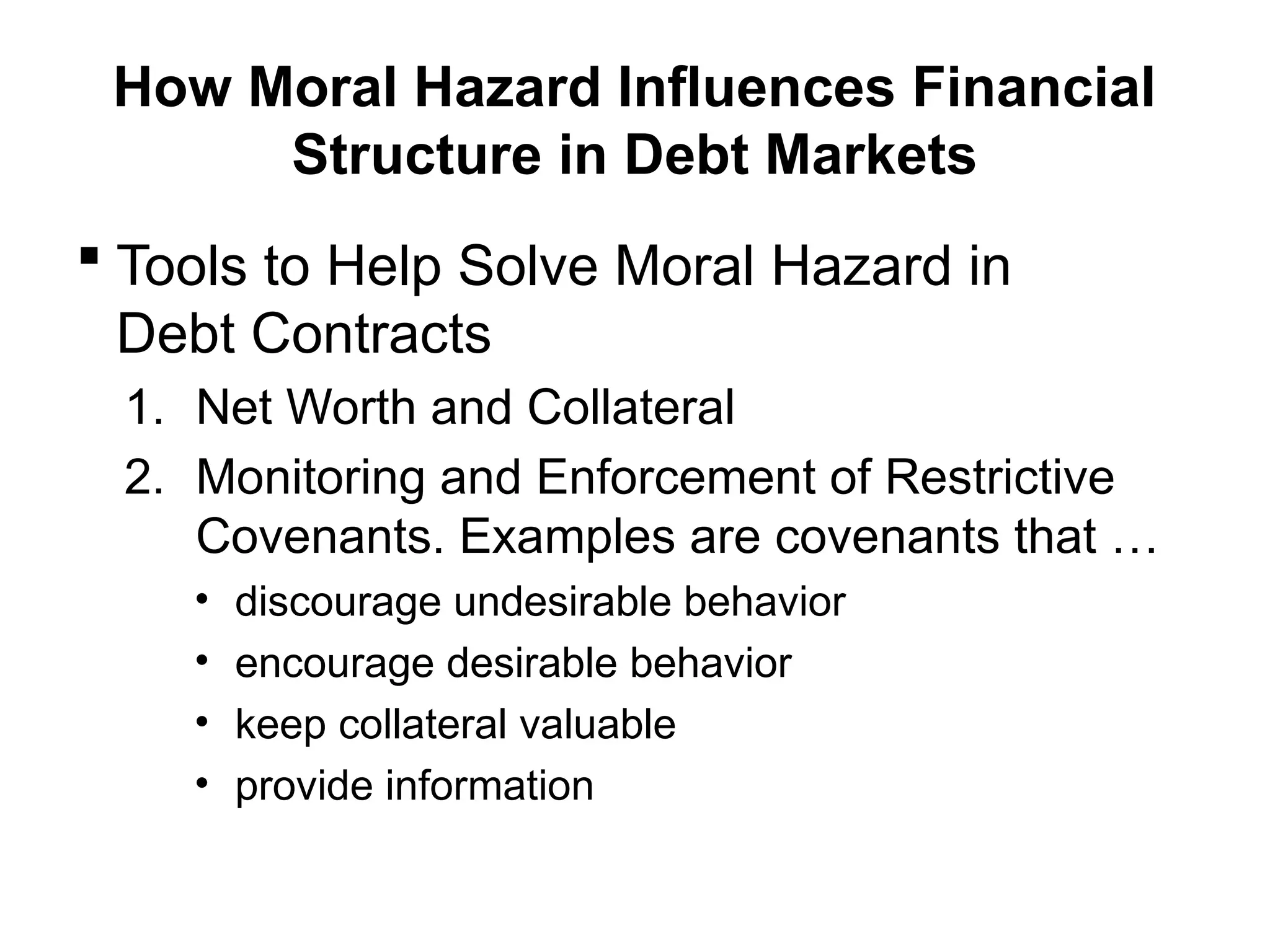 How Moral Hazard Influences Financial
Structure in Debt Markets
 Tools to Help Solve Moral Hazard in
Debt Contracts
1. Net Worth and Collateral
2. Monitoring and Enforcement of Restrictive
Covenants. Examples are covenants that …
• discourage undesirable behavior
• encourage desirable behavior
• keep collateral valuable
• provide information
 
