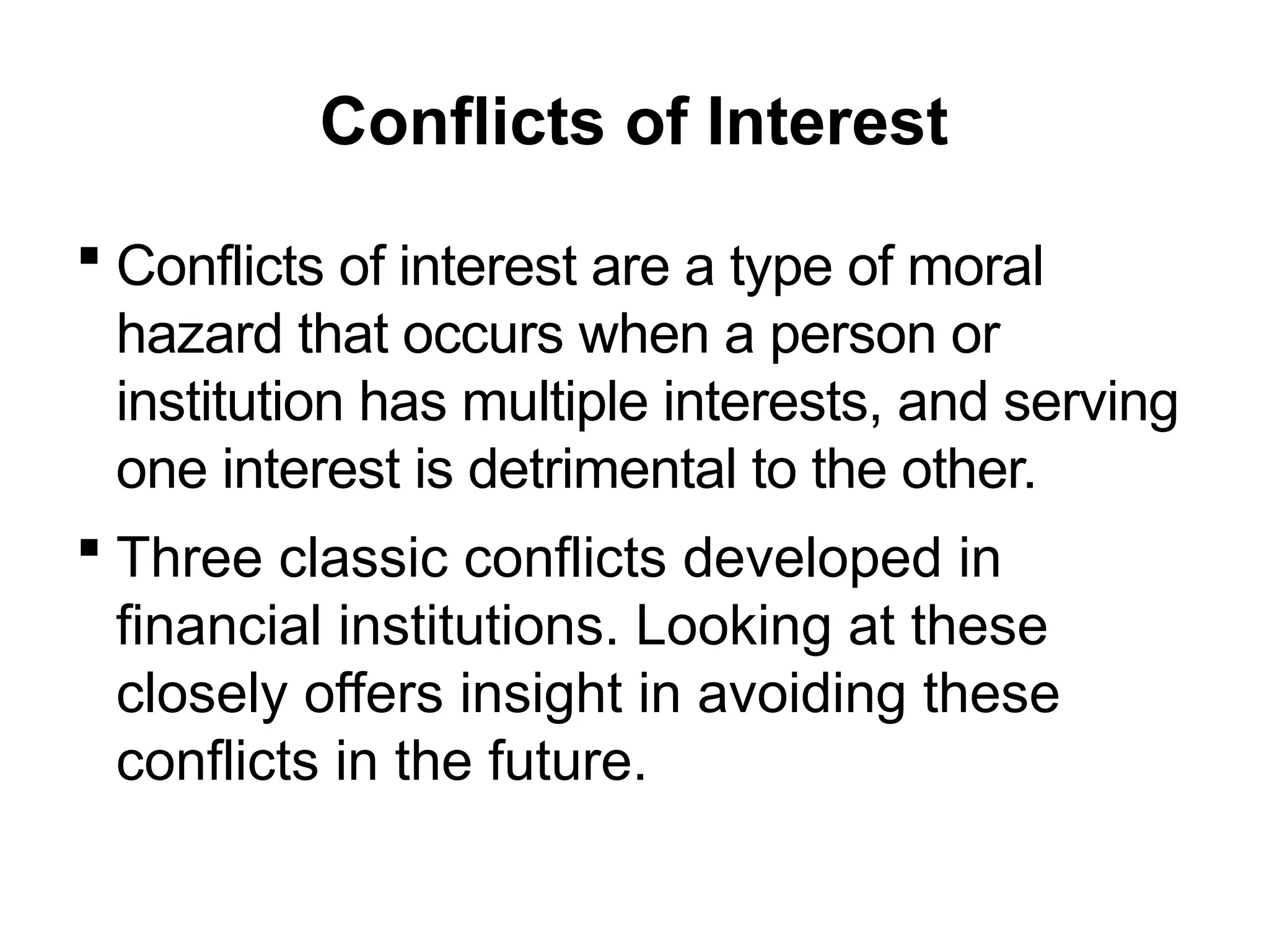 Conflicts of Interest
 Conflicts of interest are a type of moral
hazard that occurs when a person or
institution has multiple interests, and serving
one interest is detrimental to the other.
 Three classic conflicts developed in
financial institutions. Looking at these
closely offers insight in avoiding these
conflicts in the future.
 