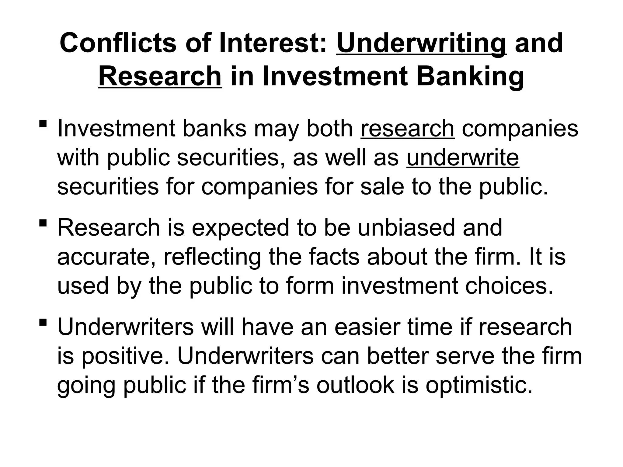 Conflicts of Interest: Underwriting and
Research in Investment Banking
 Investment banks may both research companies
with public securities, as well as underwrite
securities for companies for sale to the public.
 Research is expected to be unbiased and
accurate, reflecting the facts about the firm. It is
used by the public to form investment choices.
 Underwriters will have an easier time if research
is positive. Underwriters can better serve the firm
going public if the firm’s outlook is optimistic.
 