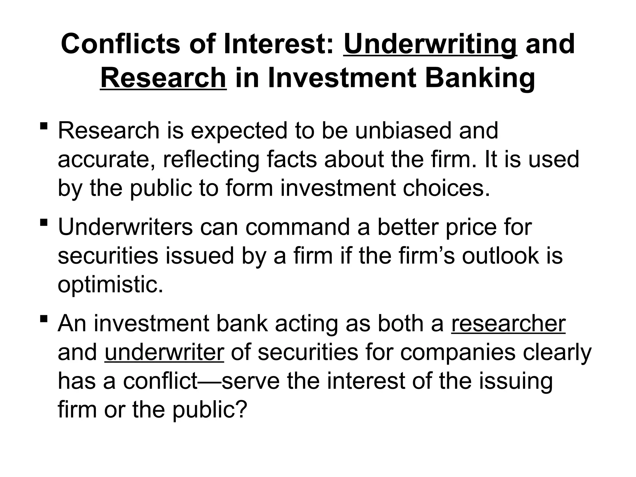 Conflicts of Interest: Underwriting and
Research in Investment Banking
 Research is expected to be unbiased and
accurate, reflecting facts about the firm. It is used
by the public to form investment choices.
 Underwriters can command a better price for
securities issued by a firm if the firm’s outlook is
optimistic.
 An investment bank acting as both a researcher
and underwriter of securities for companies clearly
has a conflict—serve the interest of the issuing
firm or the public?
 