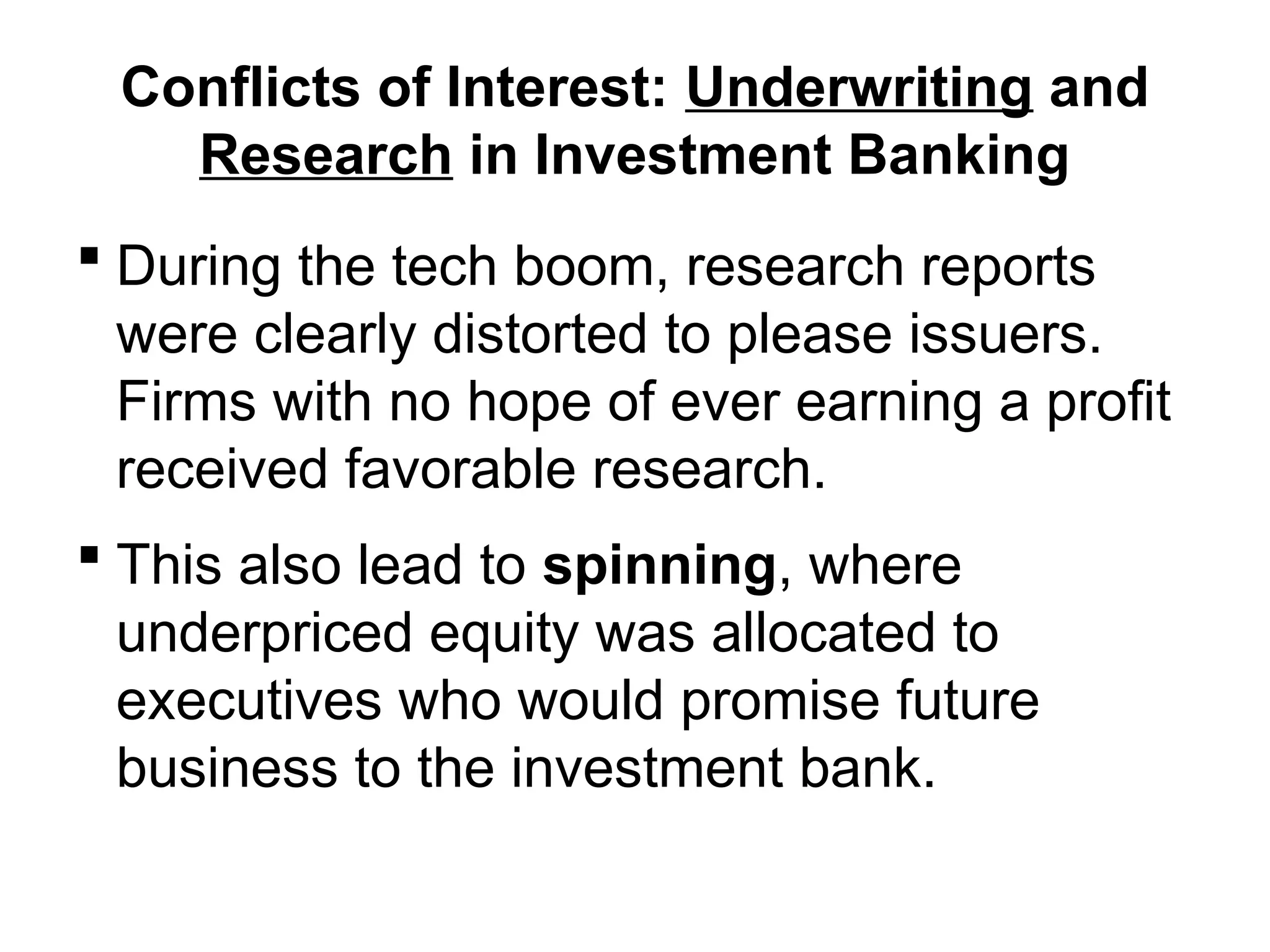 Conflicts of Interest: Underwriting and
Research in Investment Banking
 During the tech boom, research reports
were clearly distorted to please issuers.
Firms with no hope of ever earning a profit
received favorable research.
 This also lead to spinning, where
underpriced equity was allocated to
executives who would promise future
business to the investment bank.
 