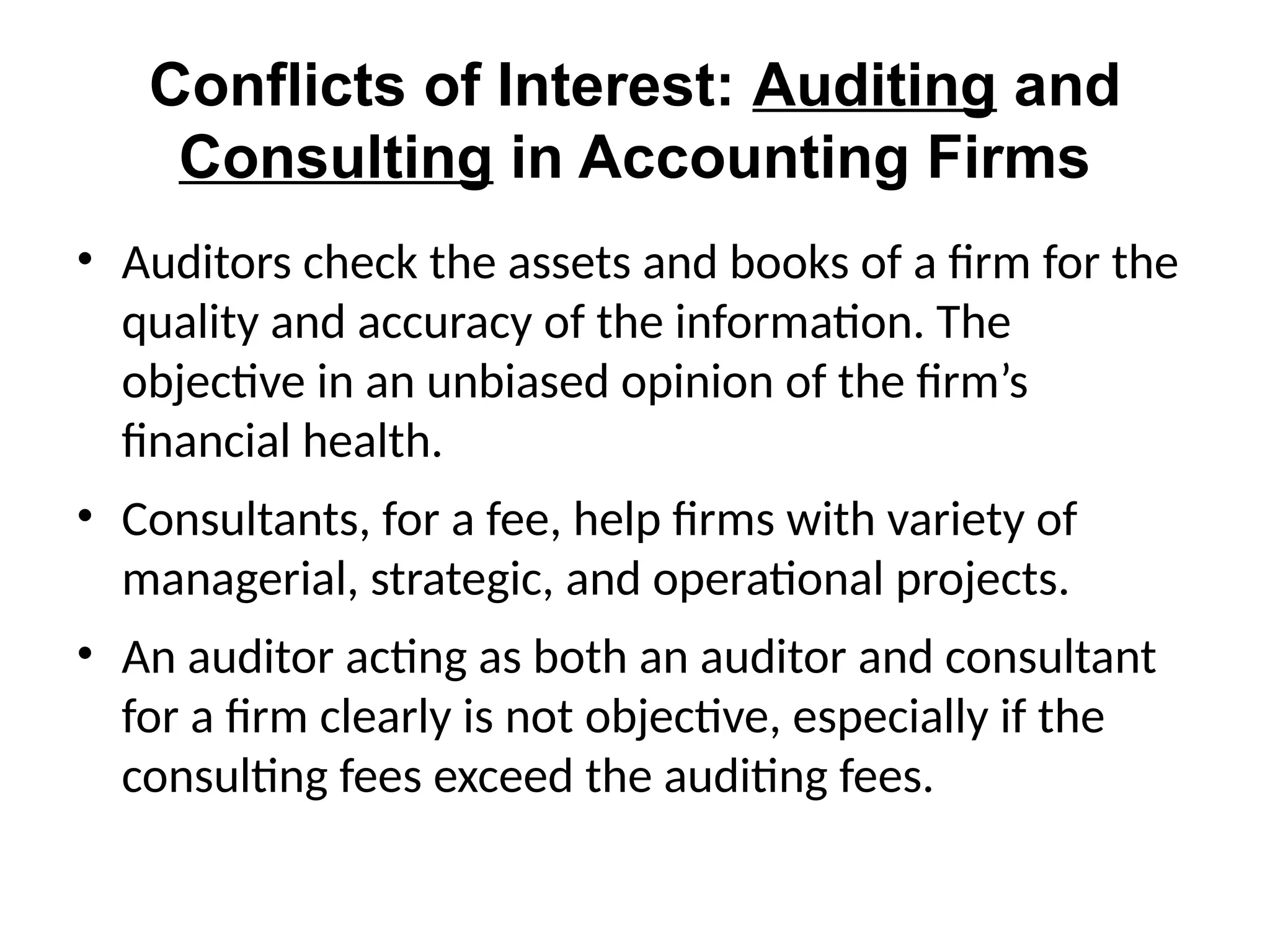 Conflicts of Interest: Auditing and
Consulting in Accounting Firms
• Auditors check the assets and books of a firm for the
quality and accuracy of the information. The
objective in an unbiased opinion of the firm’s
financial health.
• Consultants, for a fee, help firms with variety of
managerial, strategic, and operational projects.
• An auditor acting as both an auditor and consultant
for a firm clearly is not objective, especially if the
consulting fees exceed the auditing fees.
 