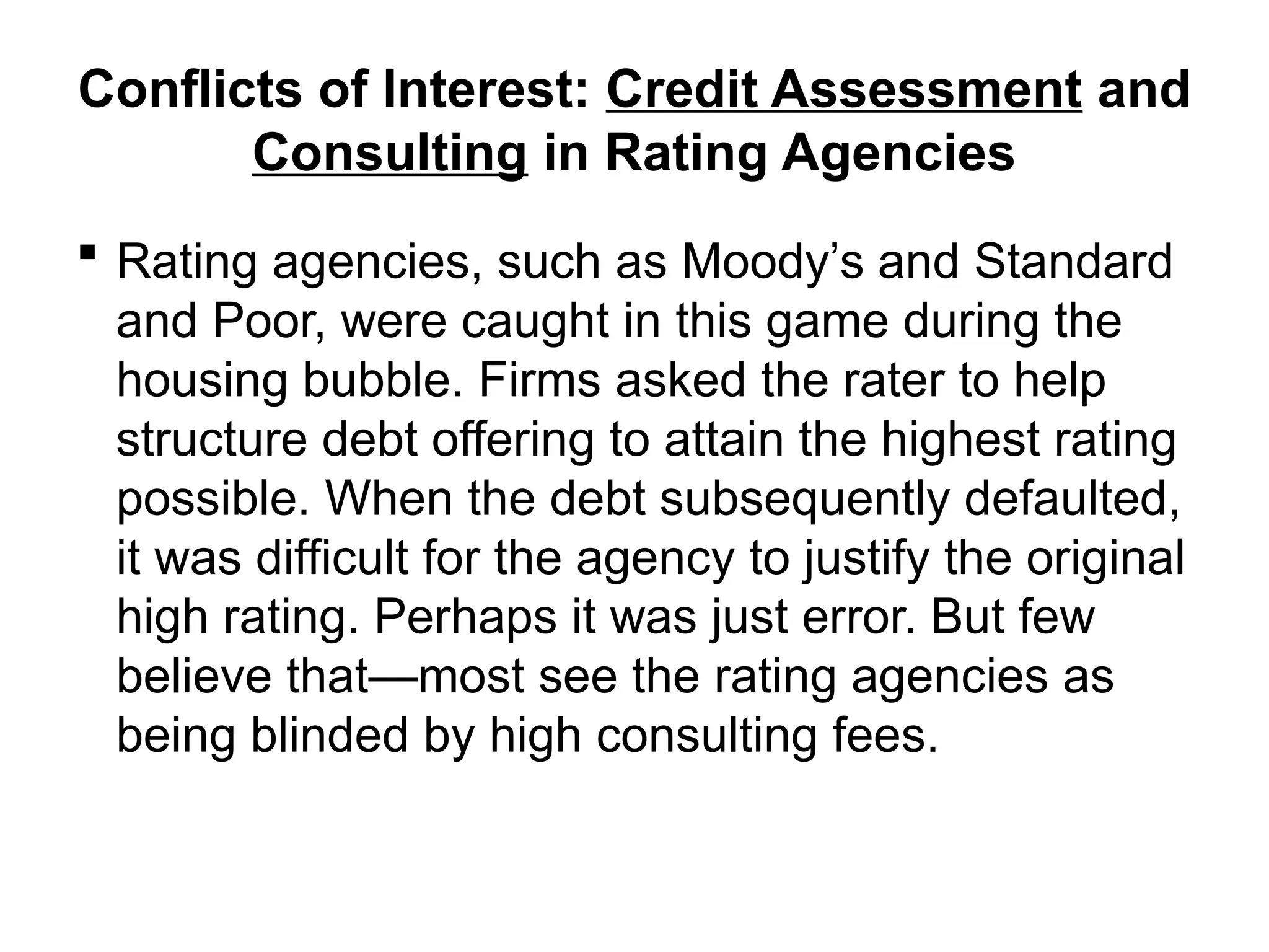 Conflicts of Interest: Credit Assessment and
Consulting in Rating Agencies
 Rating agencies, such as Moody’s and Standard
and Poor, were caught in this game during the
housing bubble. Firms asked the rater to help
structure debt offering to attain the highest rating
possible. When the debt subsequently defaulted,
it was difficult for the agency to justify the original
high rating. Perhaps it was just error. But few
believe that—most see the rating agencies as
being blinded by high consulting fees.
 
