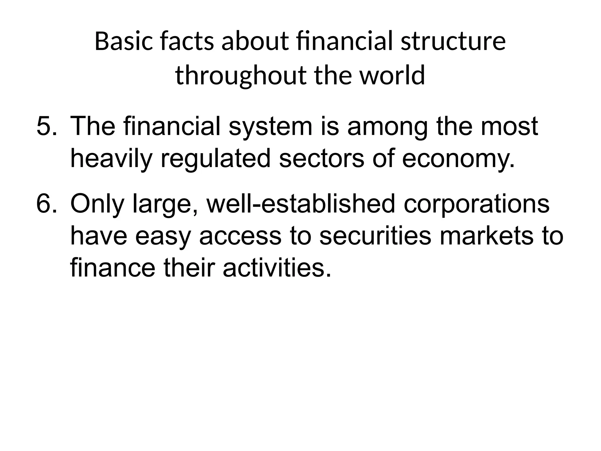 Basic facts about financial structure
throughout the world
5. The financial system is among the most
heavily regulated sectors of economy.
6. Only large, well-established corporations
have easy access to securities markets to
finance their activities.
 