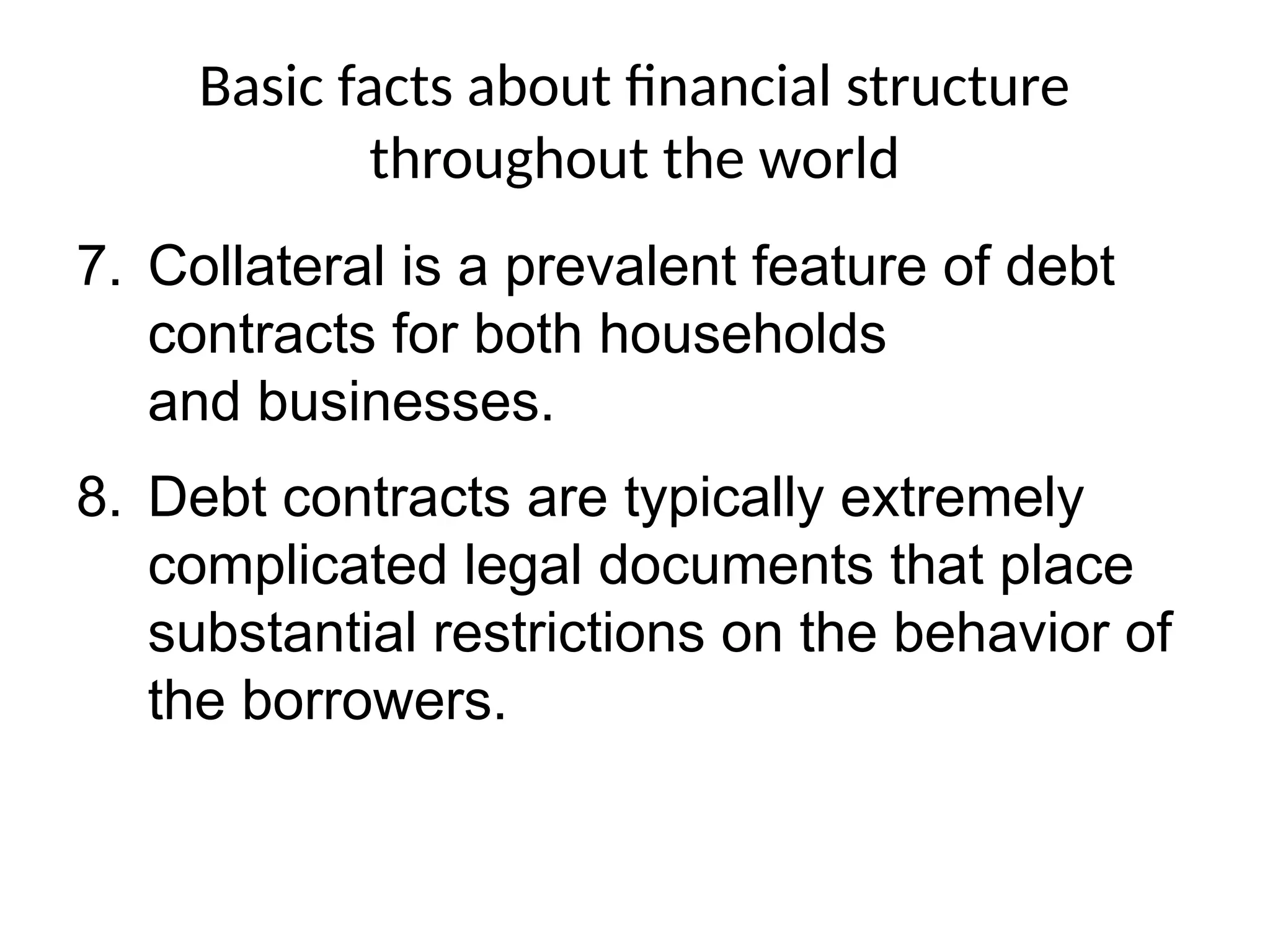 Basic facts about financial structure
throughout the world
7. Collateral is a prevalent feature of debt
contracts for both households
and businesses.
8. Debt contracts are typically extremely
complicated legal documents that place
substantial restrictions on the behavior of
the borrowers.
 