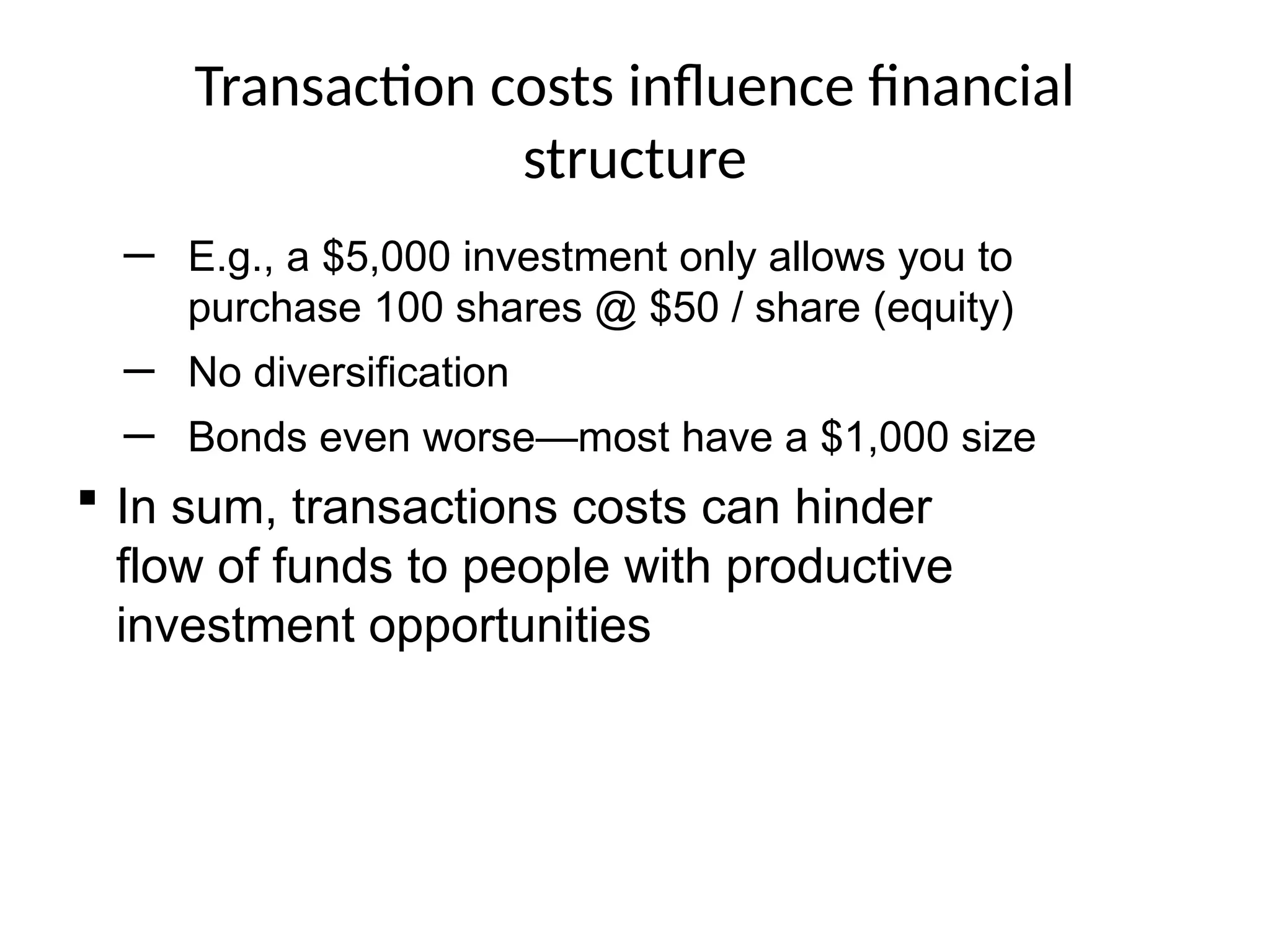 Transaction costs influence financial
structure
─ E.g., a $5,000 investment only allows you to
purchase 100 shares @ $50 / share (equity)
─ No diversification
─ Bonds even worse—most have a $1,000 size
 In sum, transactions costs can hinder
flow of funds to people with productive
investment opportunities
 
