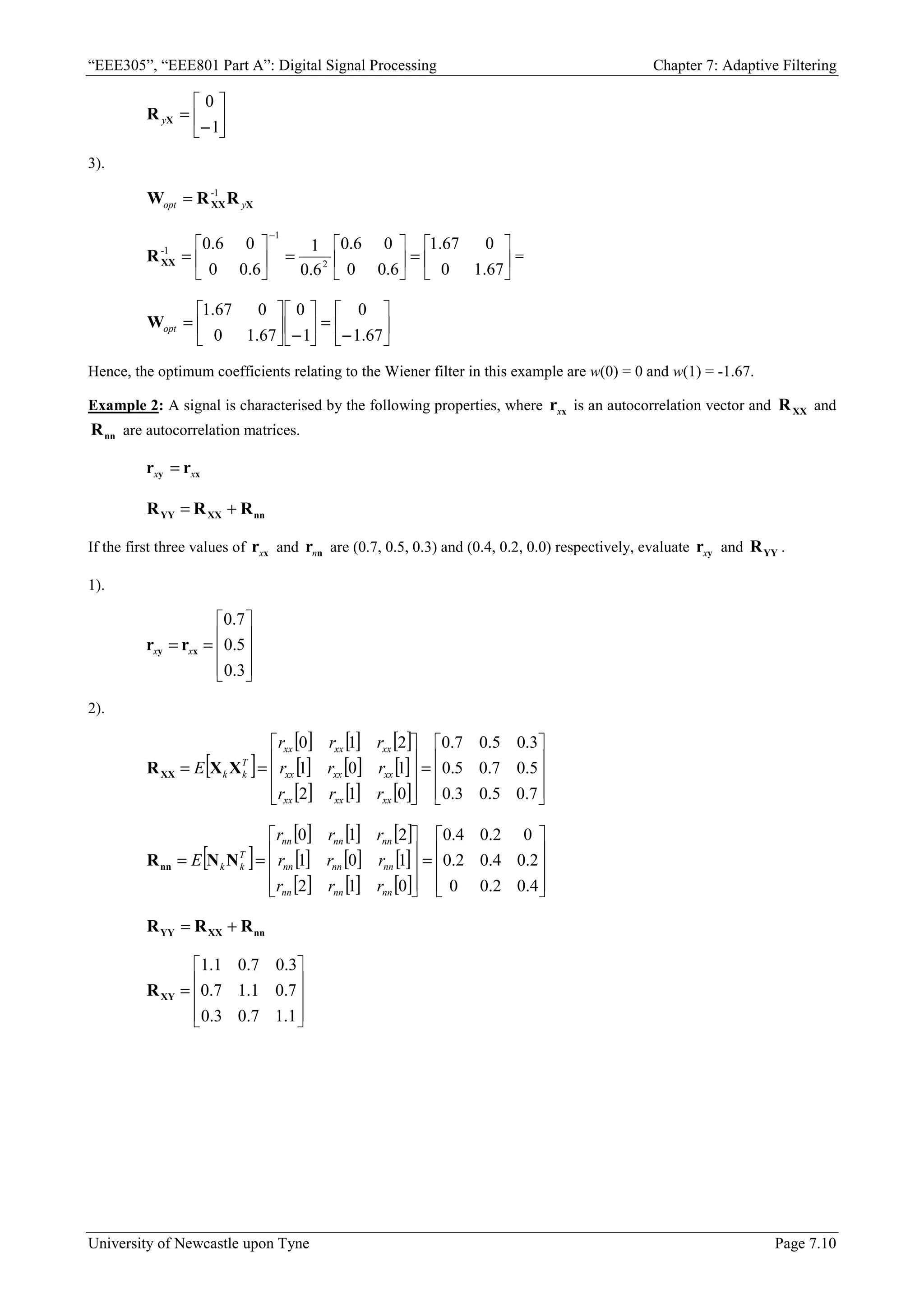 “EEE305”, “EEE801 Part A”: Digital Signal Processing Chapter 7: Adaptive Filtering
University of Newcastle upon Tyne Page 7.10






−
=
1
0
X
R y
3).
X
XXR
R
W y
-
opt
1
=






=






=






=
−
67
.
1
0
0
67
.
1
6
.
0
0
0
6
.
0
6
.
0
1
6
.
0
0
0
6
.
0
2
1
1
-
XX
R =






−
=






−






=
67
.
1
0
1
0
67
.
1
0
0
67
.
1
opt
W
Hence, the optimum coefficients relating to the Wiener filter in this example are w(0) = 0 and w(1) = -1.67.
Example 2: A signal is characterised by the following properties, where x
rx is an autocorrelation vector and XX
R and
nn
R are autocorrelation matrices.
x
y r
r x
x =
nn
XX
YY R
R
R +
=
If the first three values of x
rx and n
rn are (0.7, 0.5, 0.3) and (0.4, 0.2, 0.0) respectively, evaluate y
rx and YY
R .
1).










=
=
3
.
0
5
.
0
7
.
0
x
y r
r x
x
2).
[ ]
[ ] [ ] [ ]
[ ] [ ] [ ]
[ ] [ ] [ ] 









=










=
=
7
.
0
5
.
0
3
.
0
5
.
0
7
.
0
5
.
0
3
.
0
5
.
0
7
.
0
0
1
2
1
0
1
2
1
0
xx
xx
xx
xx
xx
xx
xx
xx
xx
T
k
k
r
r
r
r
r
r
r
r
r
E X
X
RXX
[ ]
[ ] [ ] [ ]
[ ] [ ] [ ]
[ ] [ ] [ ] 









=










=
=
4
.
0
2
.
0
0
2
.
0
4
.
0
2
.
0
0
2
.
0
4
.
0
0
1
2
1
0
1
2
1
0
nn
nn
nn
nn
nn
nn
nn
nn
nn
T
k
k
r
r
r
r
r
r
r
r
r
E N
N
Rnn
nn
XX
YY R
R
R +
=










=
1
.
1
7
.
0
3
.
0
7
.
0
1
.
1
7
.
0
3
.
0
7
.
0
1
.
1
XY
R
 