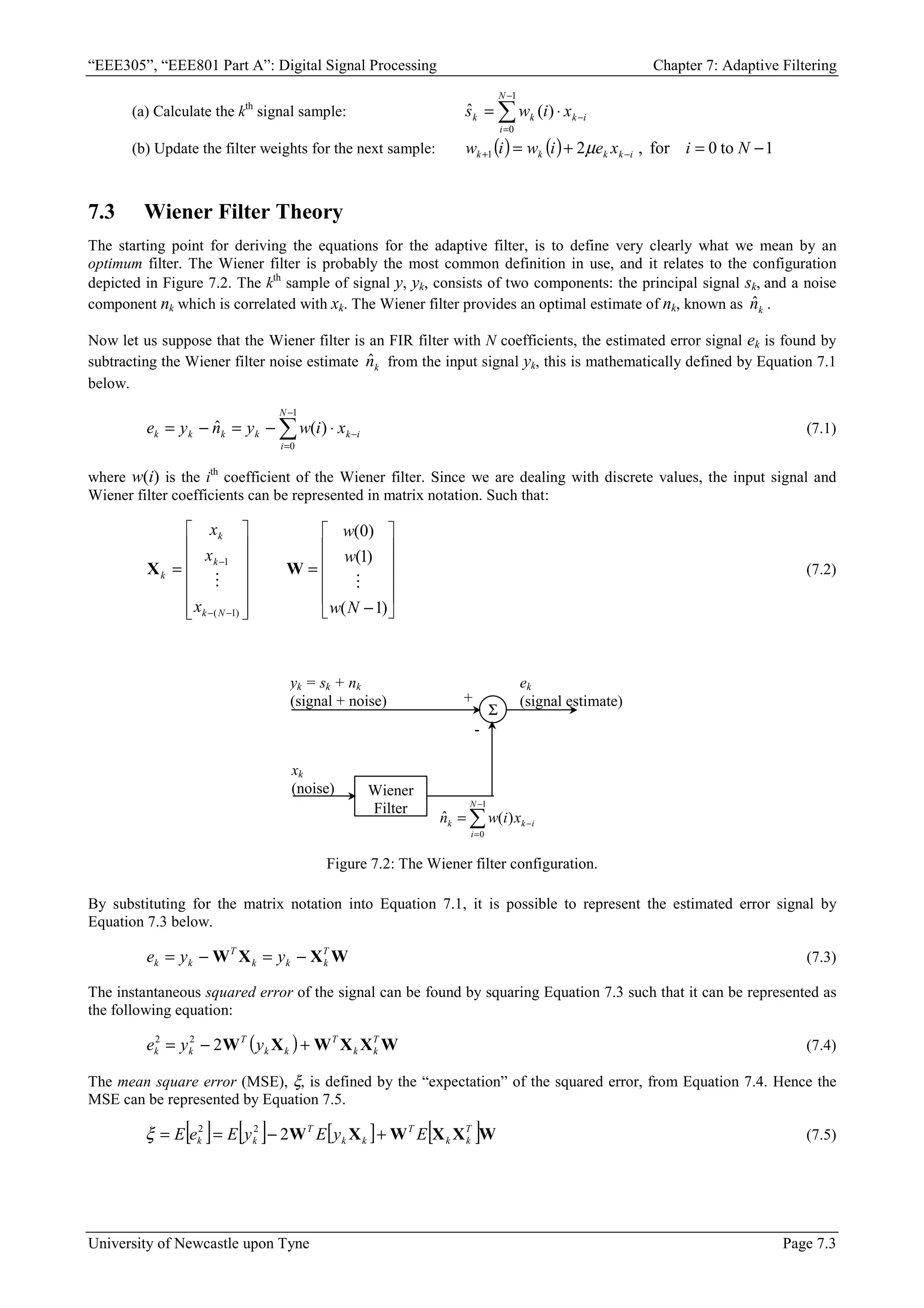 “EEE305”, “EEE801 Part A”: Digital Signal Processing Chapter 7: Adaptive Filtering
University of Newcastle upon Tyne Page 7.3
(a) Calculate the kth
signal sample: ∑
−
=
−
⋅
=
1
0
)
(
ˆ
N
i
i
k
k
k x
i
w
s
(b) Update the filter weights for the next sample: ( ) ( ) 1
to
0
for
,
2
1 −
=
+
= −
+ N
i
x
e
i
w
i
w i
k
k
k
k µ
7.3 Wiener Filter Theory
The starting point for deriving the equations for the adaptive filter, is to define very clearly what we mean by an
optimum filter. The Wiener filter is probably the most common definition in use, and it relates to the configuration
depicted in Figure 7.2. The kth
sample of signal y, yk, consists of two components: the principal signal sk, and a noise
component nk which is correlated with xk. The Wiener filter provides an optimal estimate of nk, known as k
n̂ .
Now let us suppose that the Wiener filter is an FIR filter with N coefficients, the estimated error signal ek is found by
subtracting the Wiener filter noise estimate k
n̂ from the input signal yk, this is mathematically defined by Equation 7.1
below.
∑
−
=
−
⋅
−
=
−
=
1
0
)
(
ˆ
N
i
i
k
k
k
k
k x
i
w
y
n
y
e (7.1)
where w(i) is the ith
coefficient of the Wiener filter. Since we are dealing with discrete values, the input signal and
Wiener filter coefficients can be represented in matrix notation. Such that:












−
=














=
−
−
−
)
1
(
)
1
(
)
0
(
)
1
(
1
N
w
w
w
x
x
x
N
k
k
k
k


W
X (7.2)
Σ
Wiener
Filter
yk = sk + nk
(signal + noise)
xk
(noise)
+
-
ek
(signal estimate)
∑
−
=
−
=
1
0
)
(
ˆ
N
i
i
k
k x
i
w
n
Figure 7.2: The Wiener filter configuration.
By substituting for the matrix notation into Equation 7.1, it is possible to represent the estimated error signal by
Equation 7.3 below.
W
X
X
W T
k
k
k
T
k
k y
y
e −
=
−
= (7.3)
The instantaneous squared error of the signal can be found by squaring Equation 7.3 such that it can be represented as
the following equation:
( ) W
X
X
W
X
W T
k
k
T
k
k
T
k
k y
y
e +
−
= 2
2
2
(7.4)
The mean square error (MSE), ξ, is defined by the “expectation” of the squared error, from Equation 7.4. Hence the
MSE can be represented by Equation 7.5.
[ ] [ ] [ ] [ ]W
X
X
W
X
W T
k
k
T
k
k
T
k
k E
y
E
y
E
e
E +
−
=
= 2
2
2
ξ (7.5)
 
