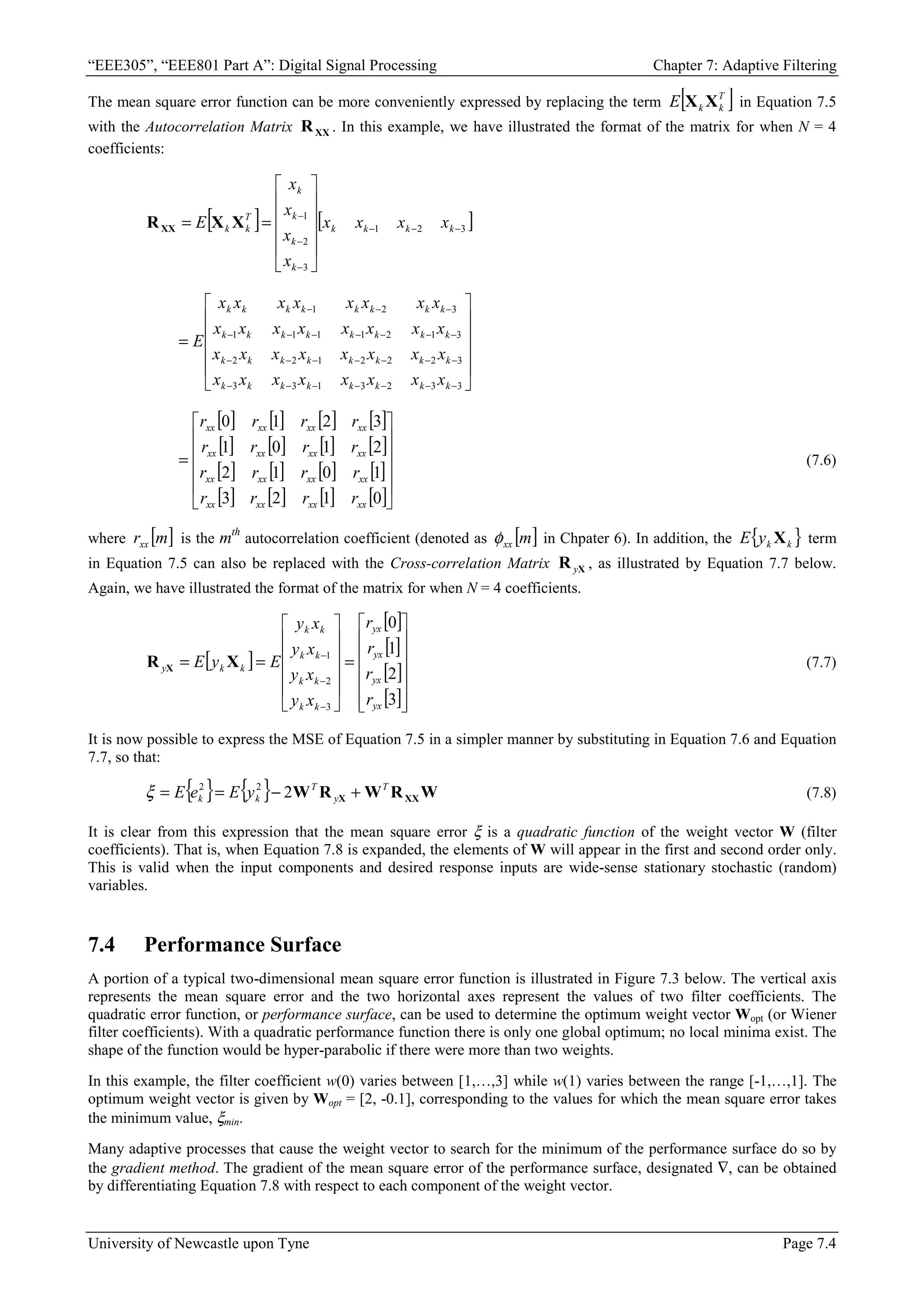 “EEE305”, “EEE801 Part A”: Digital Signal Processing Chapter 7: Adaptive Filtering
University of Newcastle upon Tyne Page 7.4
The mean square error function can be more conveniently expressed by replacing the term [ ]
T
k
k
E X
X in Equation 7.5
with the Autocorrelation Matrix XX
R . In this example, we have illustrated the format of the matrix for when N = 4
coefficients:
[ ] [ ]
3
2
1
3
2
1
−
−
−
−
−
−












=
= k
k
k
k
k
k
k
k
T
k
k x
x
x
x
x
x
x
x
E X
X
RXX












=
−
−
−
−
−
−
−
−
−
−
−
−
−
−
−
−
−
−
−
−
−
−
−
−
3
3
2
3
1
3
3
3
2
2
2
1
2
2
3
1
2
1
1
1
1
3
2
1
k
k
k
k
k
k
k
k
k
k
k
k
k
k
k
k
k
k
k
k
k
k
k
k
k
k
k
k
k
k
k
k
x
x
x
x
x
x
x
x
x
x
x
x
x
x
x
x
x
x
x
x
x
x
x
x
x
x
x
x
x
x
x
x
E
[ ] [ ] [ ] [ ]
[ ] [ ] [ ] [ ]
[ ] [ ] [ ] [ ]
[ ] [ ] [ ] [ ]











=
0
1
2
3
1
0
1
2
2
1
0
1
3
2
1
0
xx
xx
xx
xx
xx
xx
xx
xx
xx
xx
xx
xx
xx
xx
xx
xx
r
r
r
r
r
r
r
r
r
r
r
r
r
r
r
r
(7.6)
where [ ]
m
rxx is the mth
autocorrelation coefficient (denoted as [ ]
m
xx
φ in Chpater 6). In addition, the { }
k
k
y
E X term
in Equation 7.5 can also be replaced with the Cross-correlation Matrix X
R y , as illustrated by Equation 7.7 below.
Again, we have illustrated the format of the matrix for when N = 4 coefficients.
[ ]
[ ]
[ ]
[ ]
[ ]













=












=
=
−
−
−
3
2
1
0
3
2
1
yx
yx
yx
yx
k
k
k
k
k
k
k
k
k
k
y
r
r
r
r
x
y
x
y
x
y
x
y
E
y
E X
R X (7.7)
It is now possible to express the MSE of Equation 7.5 in a simpler manner by substituting in Equation 7.6 and Equation
7.7, so that:
{ } { } W
R
W
R
W XX
X
T
y
T
k
k y
E
e
E +
−
=
= 2
2
2
ξ (7.8)
It is clear from this expression that the mean square error ξ is a quadratic function of the weight vector W (filter
coefficients). That is, when Equation 7.8 is expanded, the elements of W will appear in the first and second order only.
This is valid when the input components and desired response inputs are wide-sense stationary stochastic (random)
variables.
7.4 Performance Surface
A portion of a typical two-dimensional mean square error function is illustrated in Figure 7.3 below. The vertical axis
represents the mean square error and the two horizontal axes represent the values of two filter coefficients. The
quadratic error function, or performance surface, can be used to determine the optimum weight vector Wopt (or Wiener
filter coefficients). With a quadratic performance function there is only one global optimum; no local minima exist. The
shape of the function would be hyper-parabolic if there were more than two weights.
In this example, the filter coefficient w(0) varies between [1,…,3] while w(1) varies between the range [-1,…,1]. The
optimum weight vector is given by Wopt = [2, -0.1], corresponding to the values for which the mean square error takes
the minimum value, ξmin.
Many adaptive processes that cause the weight vector to search for the minimum of the performance surface do so by
the gradient method. The gradient of the mean square error of the performance surface, designated ∇, can be obtained
by differentiating Equation 7.8 with respect to each component of the weight vector.
 