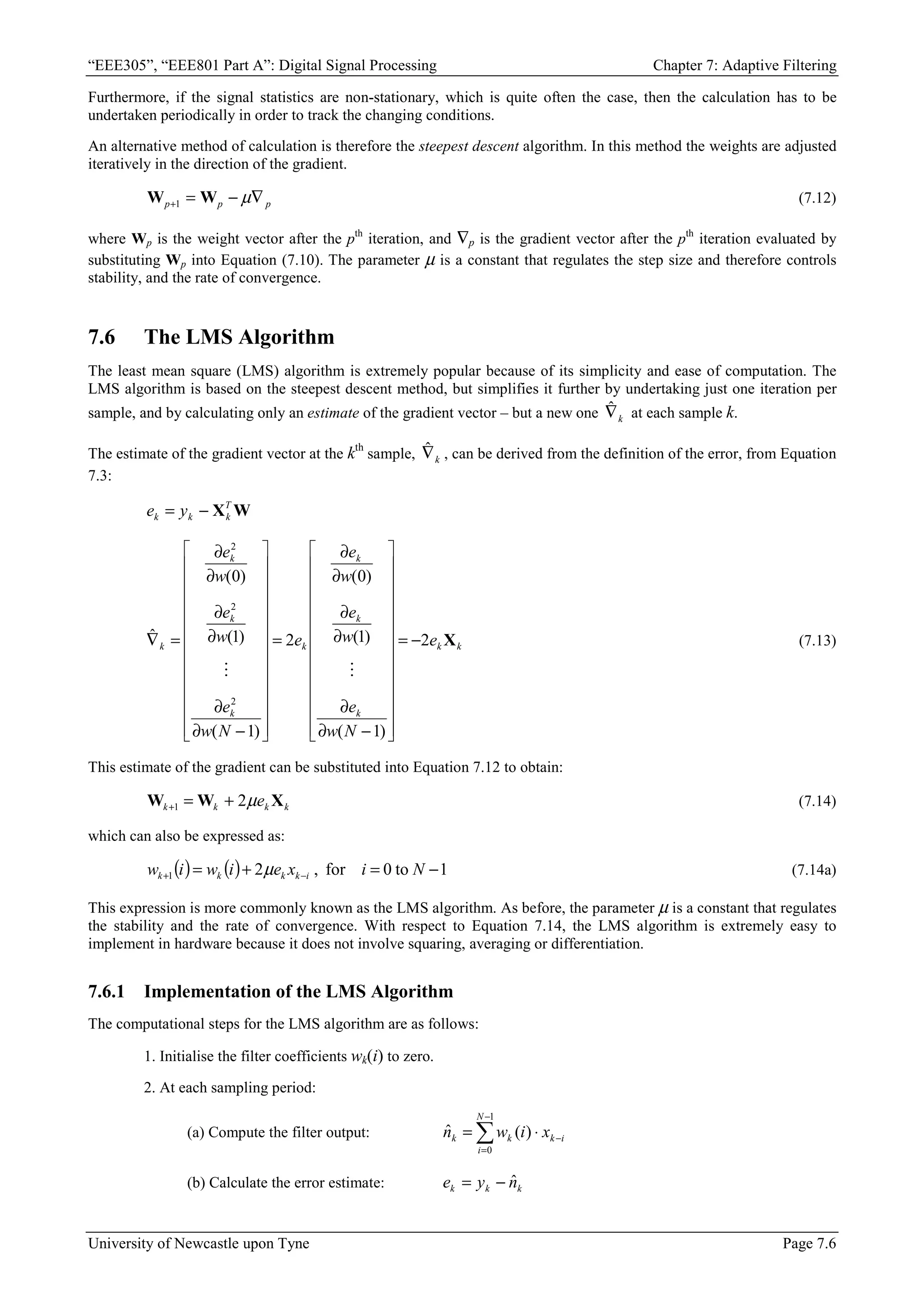“EEE305”, “EEE801 Part A”: Digital Signal Processing Chapter 7: Adaptive Filtering
University of Newcastle upon Tyne Page 7.6
Furthermore, if the signal statistics are non-stationary, which is quite often the case, then the calculation has to be
undertaken periodically in order to track the changing conditions.
An alternative method of calculation is therefore the steepest descent algorithm. In this method the weights are adjusted
iteratively in the direction of the gradient.
p
p
p ∇
−
=
+ µ
W
W 1 (7.12)
where Wp is the weight vector after the pth
iteration, and ∇p is the gradient vector after the pth
iteration evaluated by
substituting Wp into Equation (7.10). The parameter µ is a constant that regulates the step size and therefore controls
stability, and the rate of convergence.
7.6 The LMS Algorithm
The least mean square (LMS) algorithm is extremely popular because of its simplicity and ease of computation. The
LMS algorithm is based on the steepest descent method, but simplifies it further by undertaking just one iteration per
sample, and by calculating only an estimate of the gradient vector – but a new one k
∇
ˆ at each sample k.
The estimate of the gradient vector at the kth
sample, k
∇
ˆ , can be derived from the definition of the error, from Equation
7.3:
W
XT
k
k
k y
e −
=
k
k
k
k
k
k
k
k
k
k e
N
w
e
w
e
w
e
e
N
w
e
w
e
w
e
X
2
)
1
(
)
1
(
)
0
(
2
)
1
(
)
1
(
)
0
(
ˆ
2
2
2
−
=


























−
∂
∂
∂
∂
∂
∂
=


























−
∂
∂
∂
∂
∂
∂
=
∇
o
o
(7.13)
This estimate of the gradient can be substituted into Equation 7.12 to obtain:
k
k
k
k e X
W
W µ
2
1 +
=
+ (7.14)
which can also be expressed as:
( ) ( ) 1
to
0
for
,
2
1 −
=
+
= −
+ N
i
x
e
i
w
i
w i
k
k
k
k µ (7.14a)
This expression is more commonly known as the LMS algorithm. As before, the parameter µ is a constant that regulates
the stability and the rate of convergence. With respect to Equation 7.14, the LMS algorithm is extremely easy to
implement in hardware because it does not involve squaring, averaging or differentiation.
7.6.1 Implementation of the LMS Algorithm
The computational steps for the LMS algorithm are as follows:
1. Initialise the filter coefficients wk(i) to zero.
2. At each sampling period:
(a) Compute the filter output: ∑
−
=
−
⋅
=
1
0
)
(
ˆ
N
i
i
k
k
k x
i
w
n
(b) Calculate the error estimate: k
k
k n
y
e ˆ
−
=
 