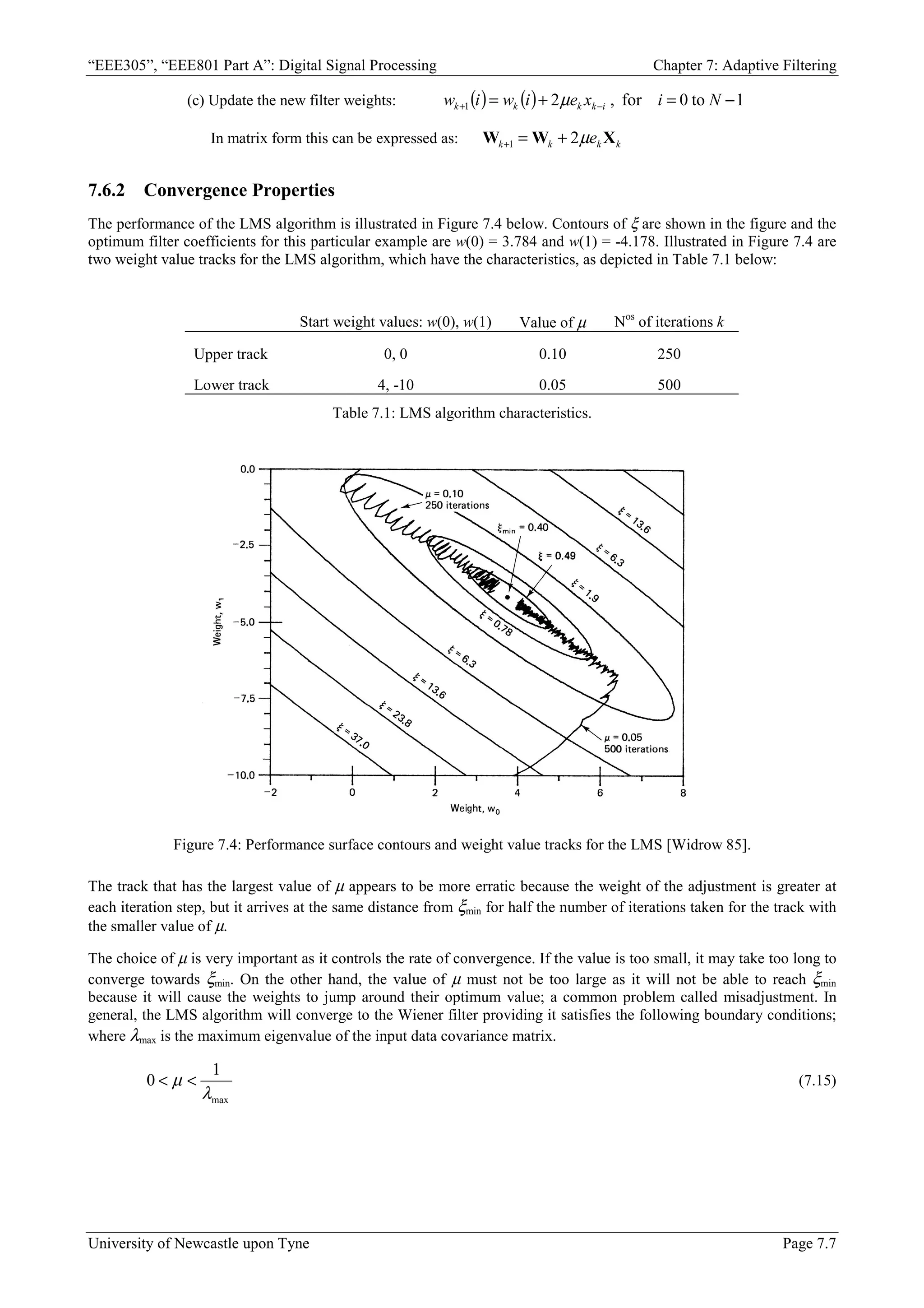 “EEE305”, “EEE801 Part A”: Digital Signal Processing Chapter 7: Adaptive Filtering
University of Newcastle upon Tyne Page 7.7
(c) Update the new filter weights: ( ) ( ) 1
to
0
for
,
2
1 −
=
+
= −
+ N
i
x
e
i
w
i
w i
k
k
k
k µ
In matrix form this can be expressed as: k
k
k
k e X
W
W µ
2
1 +
=
+
7.6.2 Convergence Properties
The performance of the LMS algorithm is illustrated in Figure 7.4 below. Contours of ξ are shown in the figure and the
optimum filter coefficients for this particular example are w(0) = 3.784 and w(1) = -4.178. Illustrated in Figure 7.4 are
two weight value tracks for the LMS algorithm, which have the characteristics, as depicted in Table 7.1 below:
Start weight values: w(0), w(1) Value of µ Nos
of iterations k
Upper track 0, 0 0.10 250
Lower track 4, -10 0.05 500
Table 7.1: LMS algorithm characteristics.
Figure 7.4: Performance surface contours and weight value tracks for the LMS [Widrow 85].
The track that has the largest value of µ appears to be more erratic because the weight of the adjustment is greater at
each iteration step, but it arrives at the same distance from ξmin for half the number of iterations taken for the track with
the smaller value of µ.
The choice of µ is very important as it controls the rate of convergence. If the value is too small, it may take too long to
converge towards ξmin. On the other hand, the value of µ must not be too large as it will not be able to reach ξmin
because it will cause the weights to jump around their optimum value; a common problem called misadjustment. In
general, the LMS algorithm will converge to the Wiener filter providing it satisfies the following boundary conditions;
where λmax is the maximum eigenvalue of the input data covariance matrix.
max
1
0
λ
µ 
 (7.15)
 