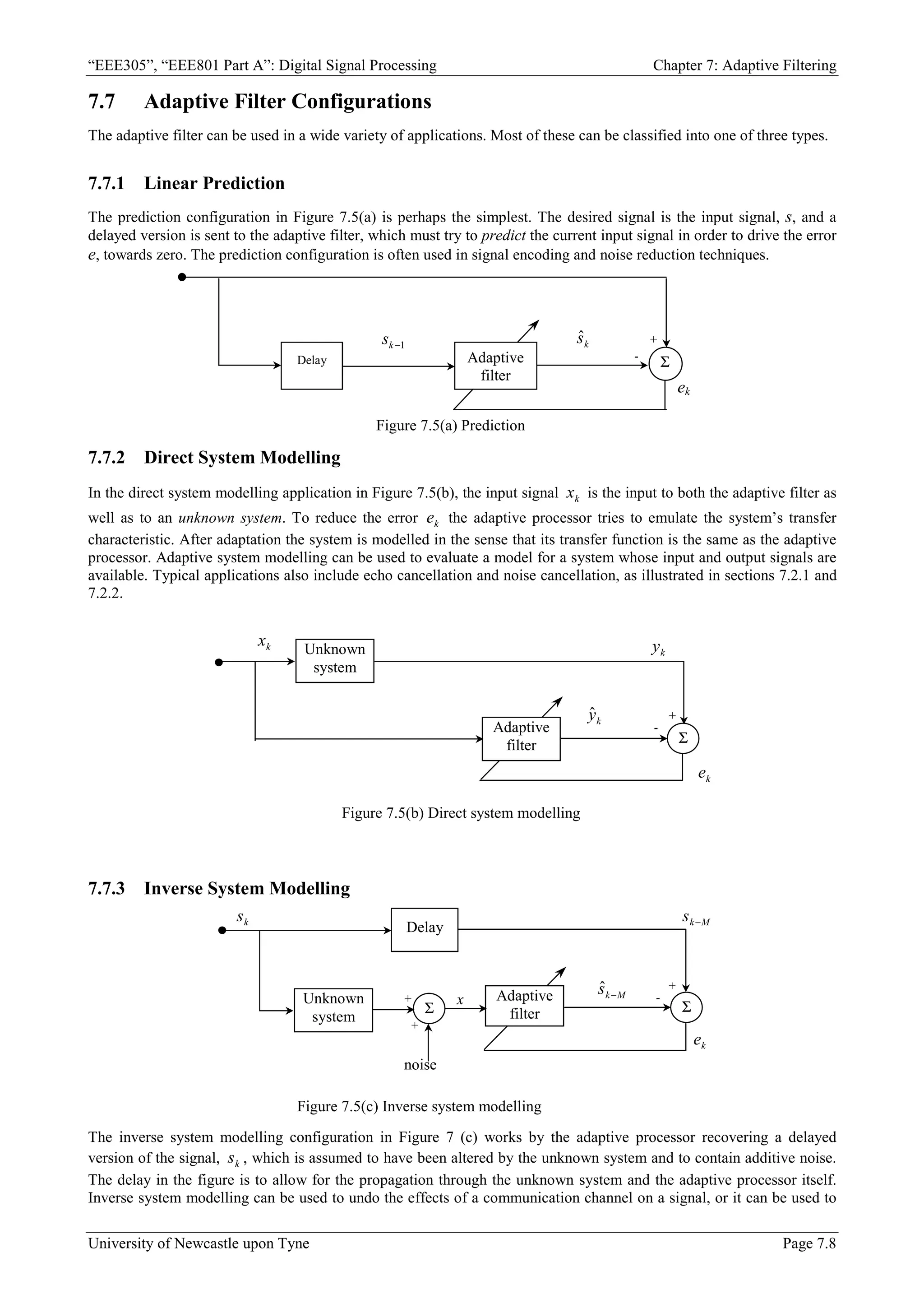 “EEE305”, “EEE801 Part A”: Digital Signal Processing Chapter 7: Adaptive Filtering
University of Newcastle upon Tyne Page 7.8
7.7 Adaptive Filter Configurations
The adaptive filter can be used in a wide variety of applications. Most of these can be classified into one of three types.
7.7.1 Linear Prediction
The prediction configuration in Figure 7.5(a) is perhaps the simplest. The desired signal is the input signal, s, and a
delayed version is sent to the adaptive filter, which must try to predict the current input signal in order to drive the error
e, towards zero. The prediction configuration is often used in signal encoding and noise reduction techniques.
7.7.2 Direct System Modelling
In the direct system modelling application in Figure 7.5(b), the input signal k
x is the input to both the adaptive filter as
well as to an unknown system. To reduce the error k
e the adaptive processor tries to emulate the system’s transfer
characteristic. After adaptation the system is modelled in the sense that its transfer function is the same as the adaptive
processor. Adaptive system modelling can be used to evaluate a model for a system whose input and output signals are
available. Typical applications also include echo cancellation and noise cancellation, as illustrated in sections 7.2.1 and
7.2.2.
7.7.3 Inverse System Modelling
The inverse system modelling configuration in Figure 7 (c) works by the adaptive processor recovering a delayed
version of the signal, k
s , which is assumed to have been altered by the unknown system and to contain additive noise.
The delay in the figure is to allow for the propagation through the unknown system and the adaptive processor itself.
Inverse system modelling can be used to undo the effects of a communication channel on a signal, or it can be used to
Delay Σ
Adaptive
filter
Figure 7.5(a) Prediction
+
-
ek
1
−
k
s k
ŝ
Σ
Unknown
system
Adaptive
filter
Figure 7.5(b) Direct system modelling
k
x
k
y
+
-
k
ŷ
k
e
Adaptive
filter Σ
Unknown
system
Σ
Figure 7.5(c) Inverse system modelling
k
s M
k
s −
+
+
-
+
k
e
x
noise
Delay
M
k
s −
ˆ
 